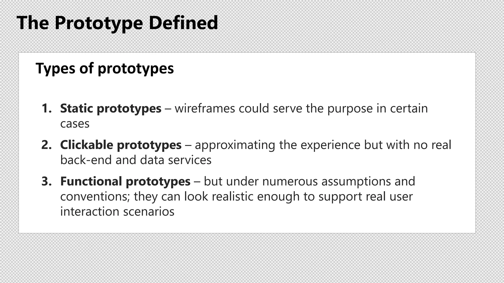 The Prototype Defined
Types of prototypes
1. Static prototypes – wireframes could serve the purpose in certain
cases
2. Clickable prototypes – approximating the experience but with no real
back-end and data services
3. Functional prototypes – but under numerous assumptions and
conventions; they can look realistic enough to support real user
interaction scenarios
 