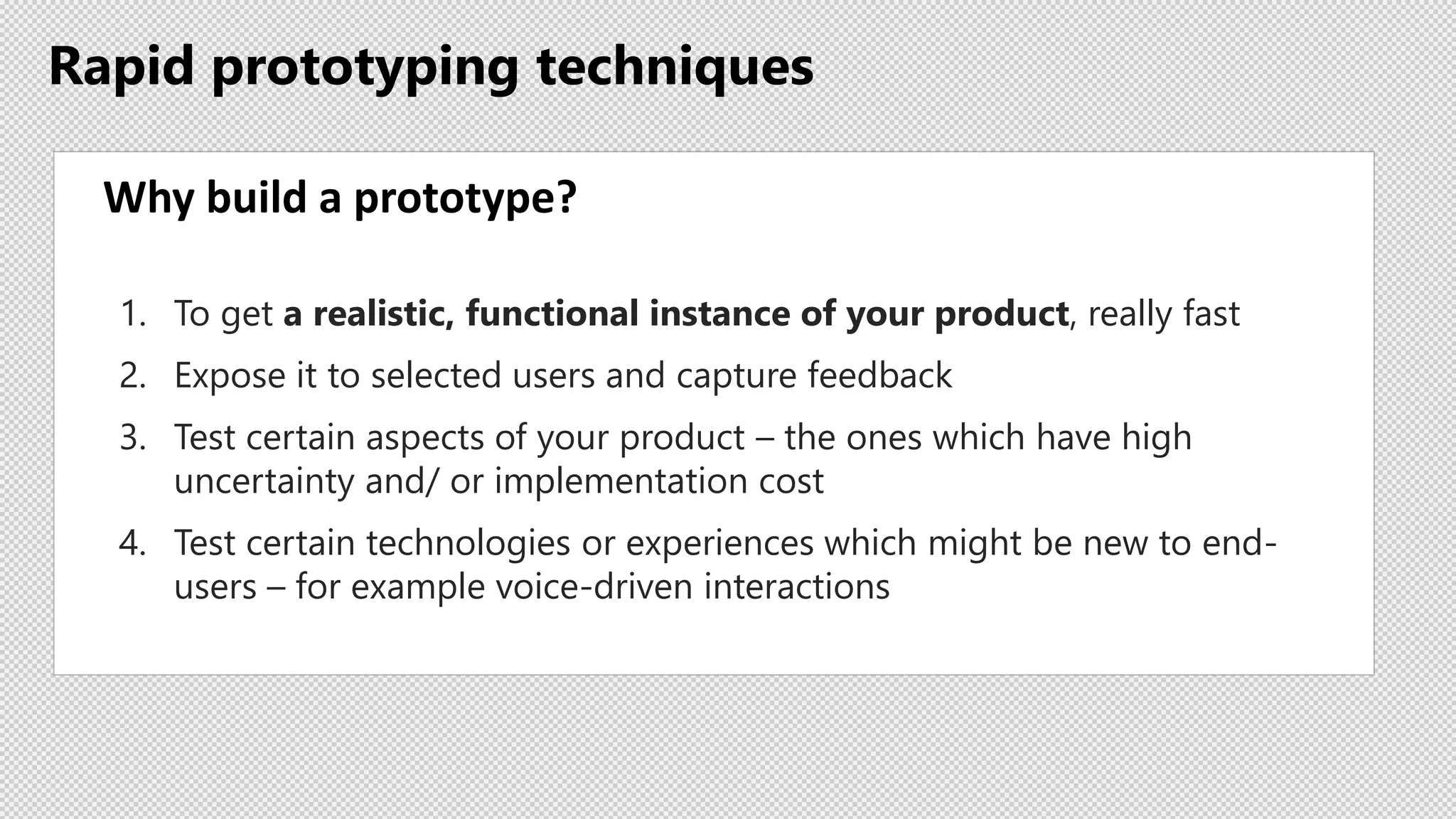 Rapid prototyping techniques
Why build a prototype?
1. To get a realistic, functional instance of your product, really fast
2. Expose it to selected users and capture feedback
3. Test certain aspects of your product – the ones which have high
uncertainty and/ or implementation cost
4. Test certain technologies or experiences which might be new to end-
users – for example voice-driven interactions
 