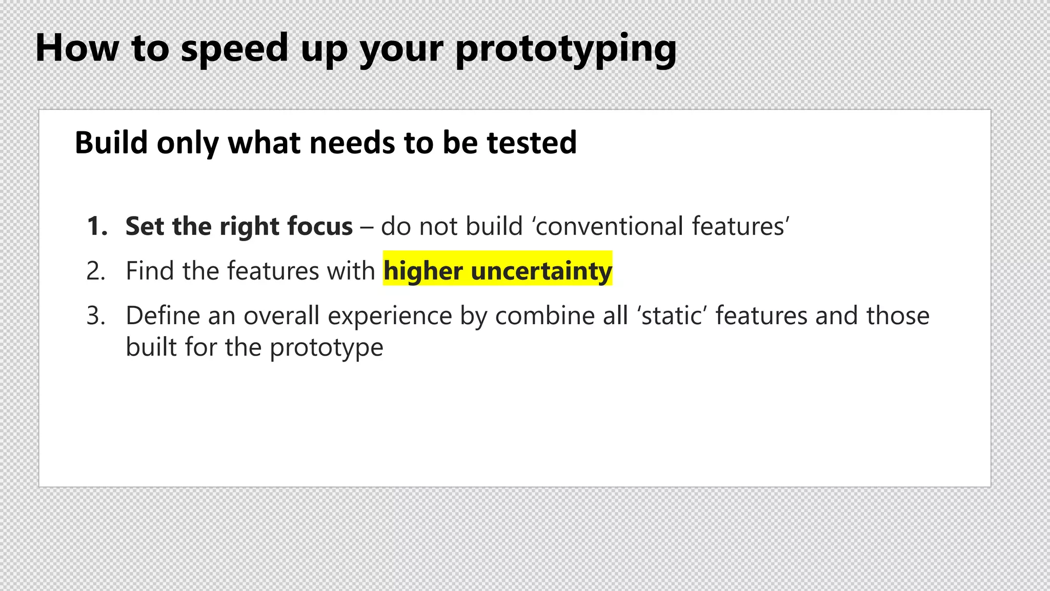 How to speed up your prototyping
Build only what needs to be tested
1. Set the right focus – do not build ‘conventional features’
2. Find the features with higher uncertainty
3. Define an overall experience by combine all ‘static’ features and those
built for the prototype
 