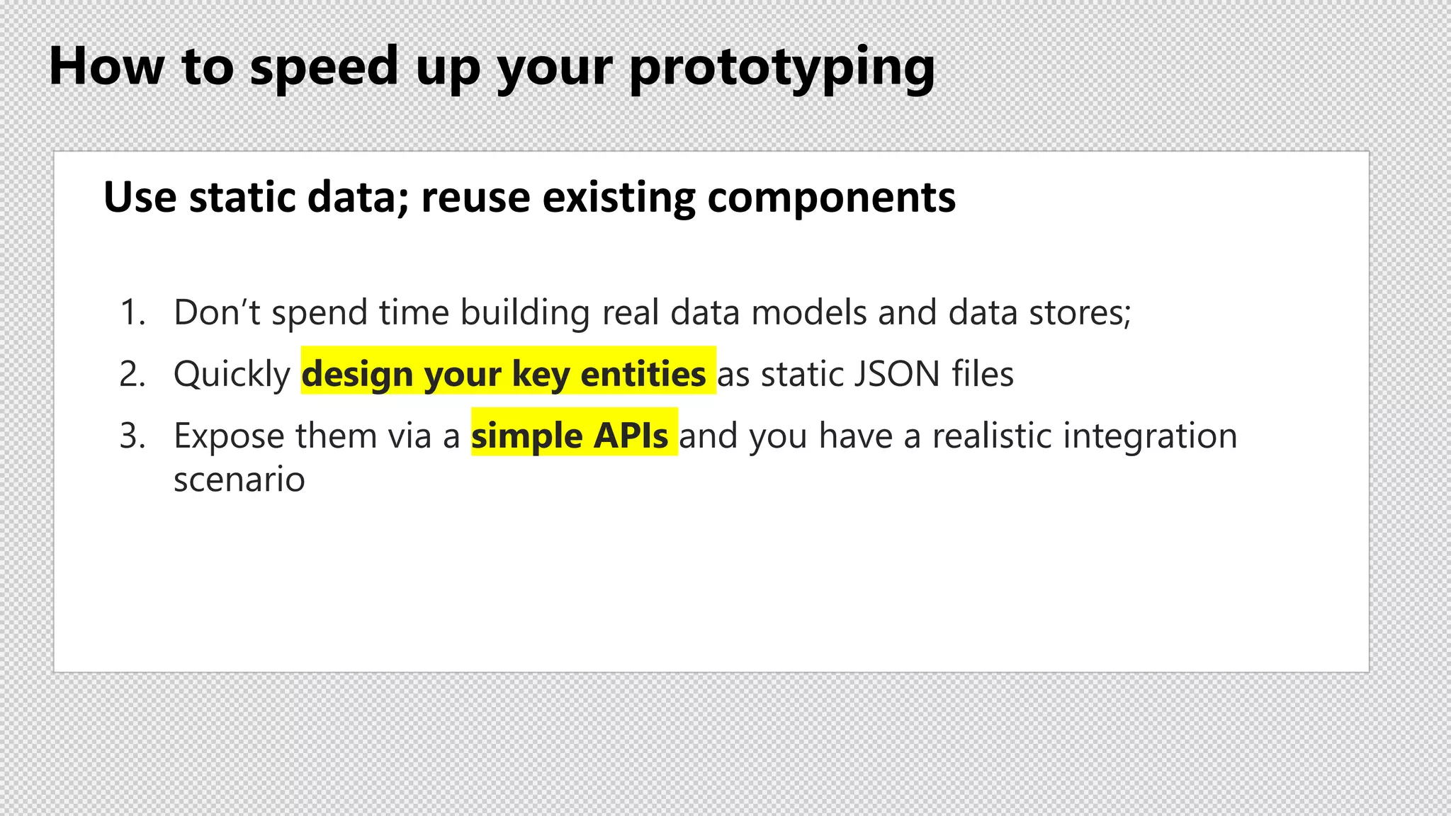 How to speed up your prototyping
Use static data; reuse existing components
1. Don’t spend time building real data models and data stores;
2. Quickly design your key entities as static JSON files
3. Expose them via a simple APIs and you have a realistic integration
scenario
 