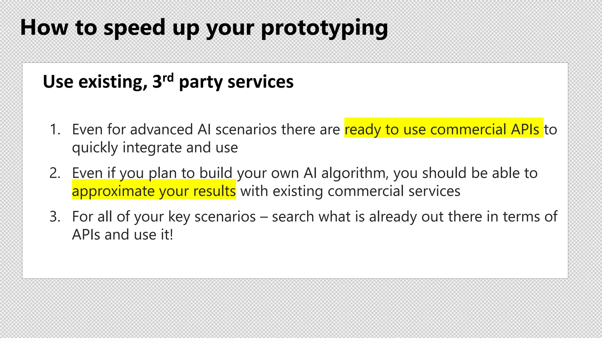 How to speed up your prototyping
Use existing, 3rd party services
1. Even for advanced AI scenarios there are ready to use commercial APIs to
quickly integrate and use
2. Even if you plan to build your own AI algorithm, you should be able to
approximate your results with existing commercial services
3. For all of your key scenarios – search what is already out there in terms of
APIs and use it!
 