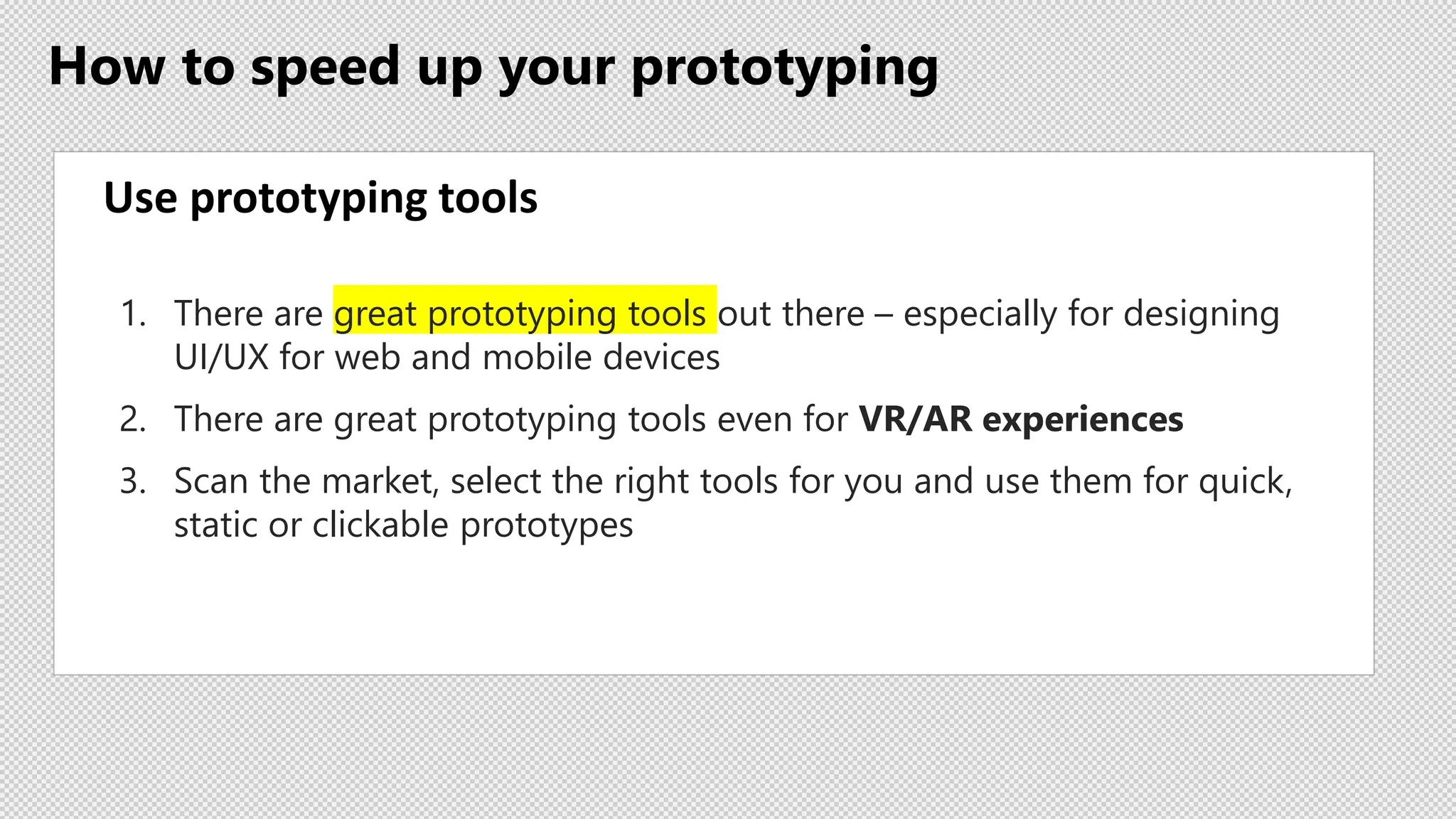 How to speed up your prototyping
Use prototyping tools
1. There are great prototyping tools out there – especially for designing
UI/UX for web and mobile devices
2. There are great prototyping tools even for VR/AR experiences
3. Scan the market, select the right tools for you and use them for quick,
static or clickable prototypes
 