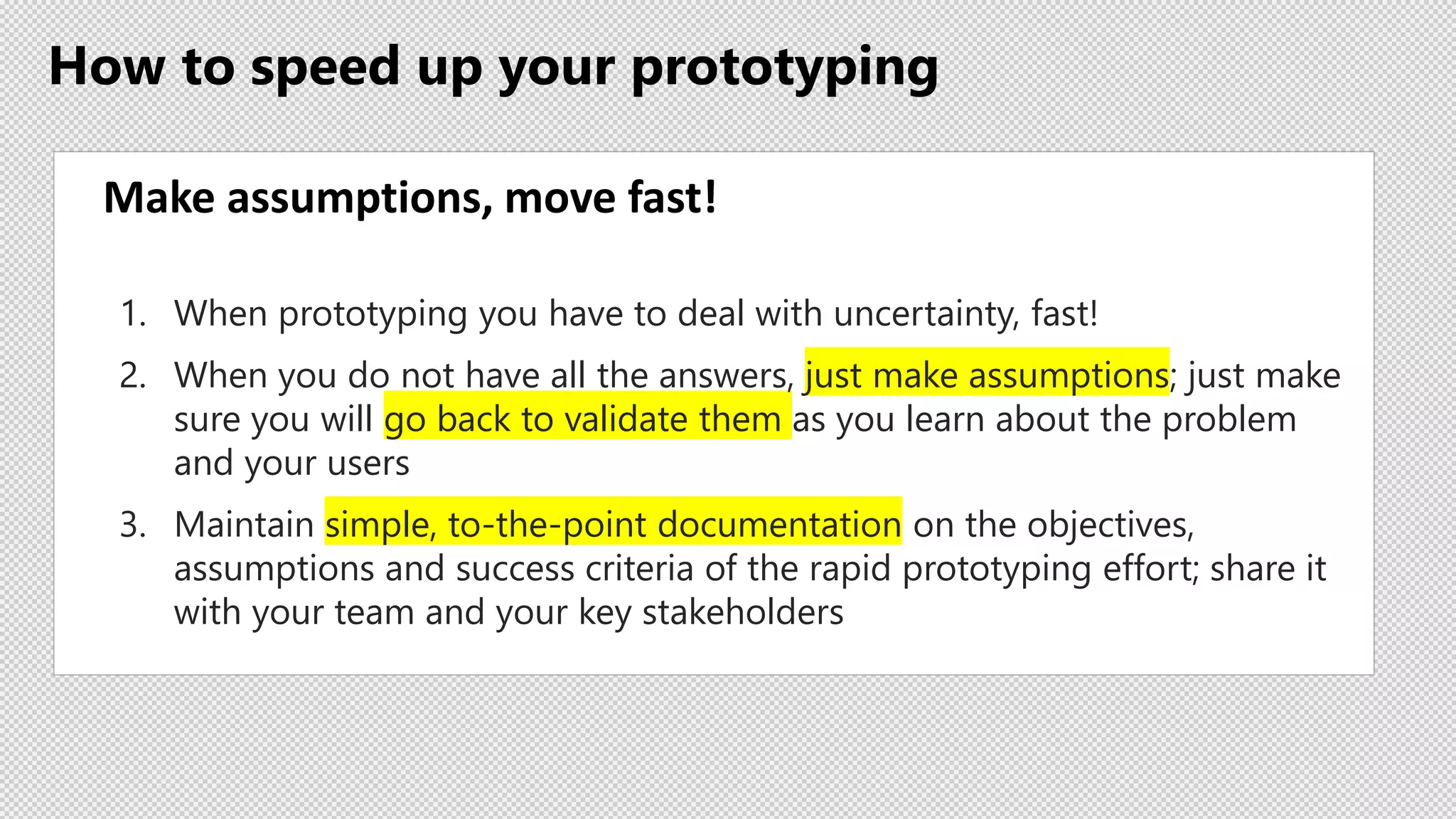 How to speed up your prototyping
Make assumptions, move fast!
1. When prototyping you have to deal with uncertainty, fast!
2. When you do not have all the answers, just make assumptions; just make
sure you will go back to validate them as you learn about the problem
and your users
3. Maintain simple, to-the-point documentation on the objectives,
assumptions and success criteria of the rapid prototyping effort; share it
with your team and your key stakeholders
 