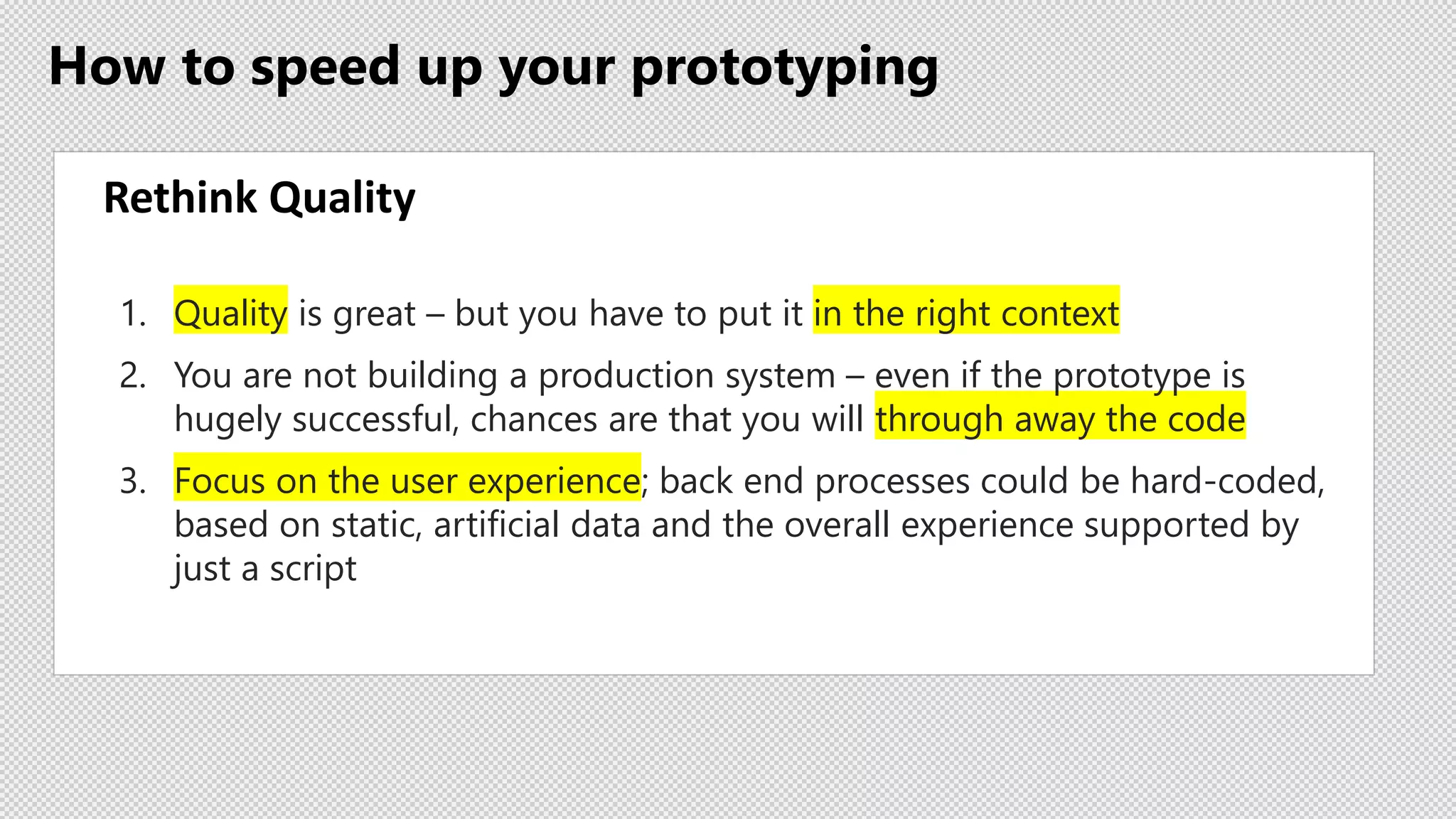 How to speed up your prototyping
Rethink Quality
1. Quality is great – but you have to put it in the right context
2. You are not building a production system – even if the prototype is
hugely successful, chances are that you will through away the code
3. Focus on the user experience; back end processes could be hard-coded,
based on static, artificial data and the overall experience supported by
just a script
 