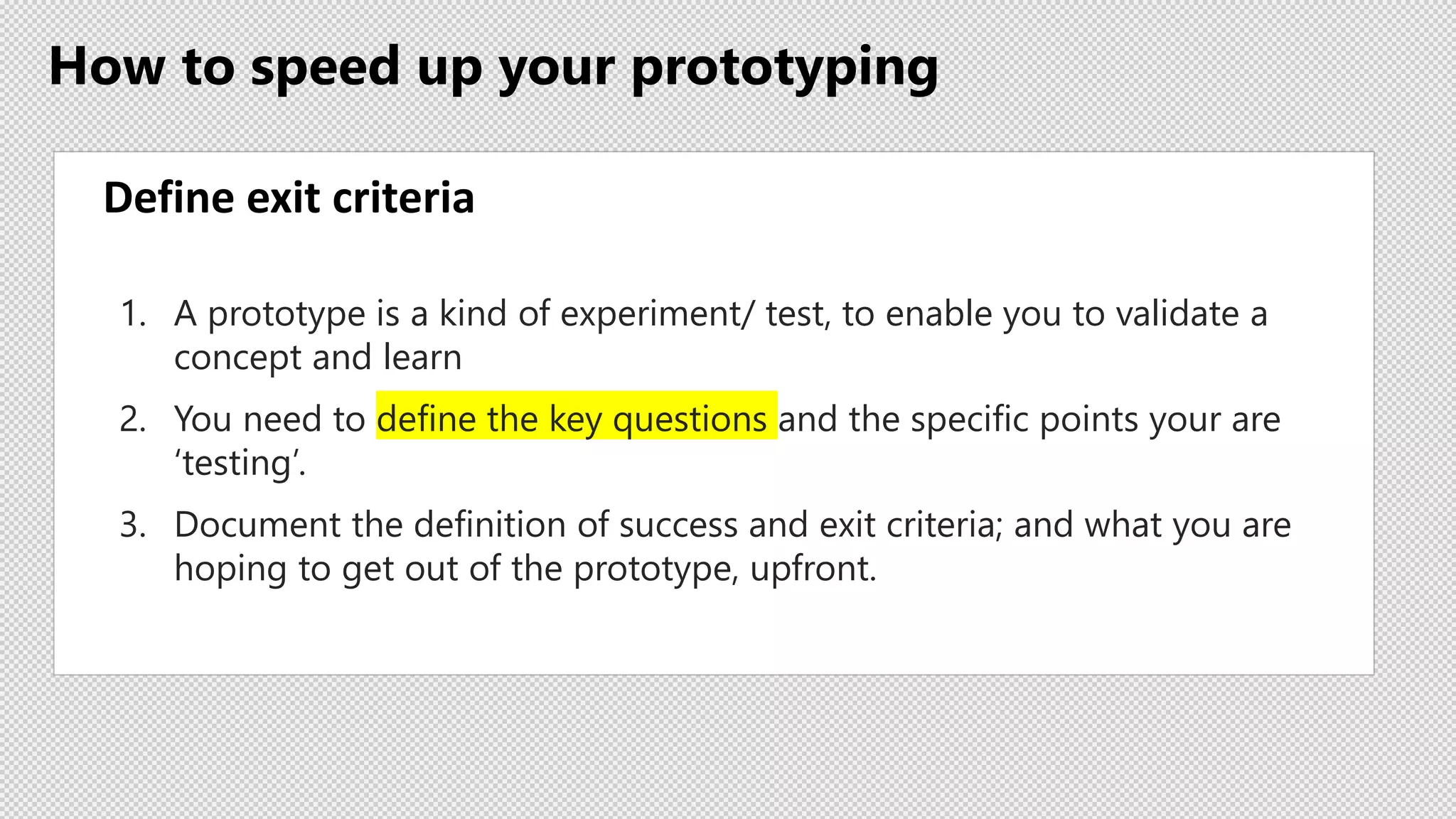 How to speed up your prototyping
Define exit criteria
1. A prototype is a kind of experiment/ test, to enable you to validate a
concept and learn
2. You need to define the key questions and the specific points your are
‘testing’.
3. Document the definition of success and exit criteria; and what you are
hoping to get out of the prototype, upfront.
 