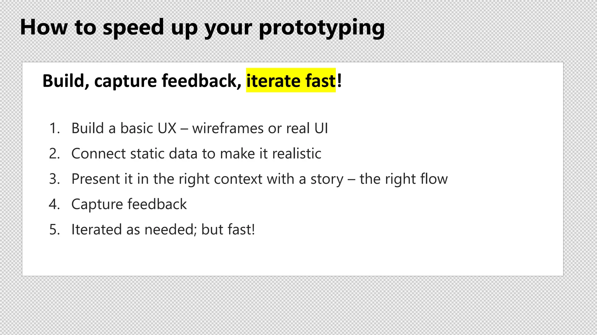 How to speed up your prototyping
Build, capture feedback, iterate fast!
1. Build a basic UX – wireframes or real UI
2. Connect static data to make it realistic
3. Present it in the right context with a story – the right flow
4. Capture feedback
5. Iterated as needed; but fast!
 