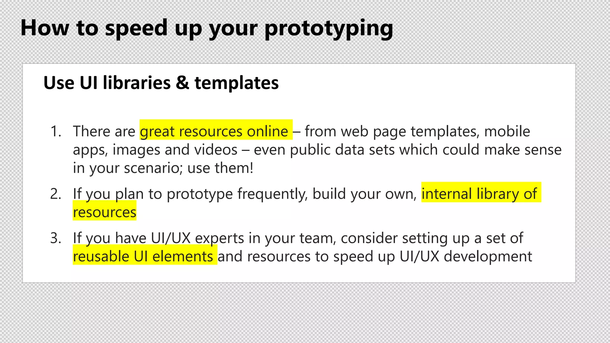 How to speed up your prototyping
Use UI libraries & templates
1. There are great resources online – from web page templates, mobile
apps, images and videos – even public data sets which could make sense
in your scenario; use them!
2. If you plan to prototype frequently, build your own, internal library of
resources
3. If you have UI/UX experts in your team, consider setting up a set of
reusable UI elements and resources to speed up UI/UX development
 