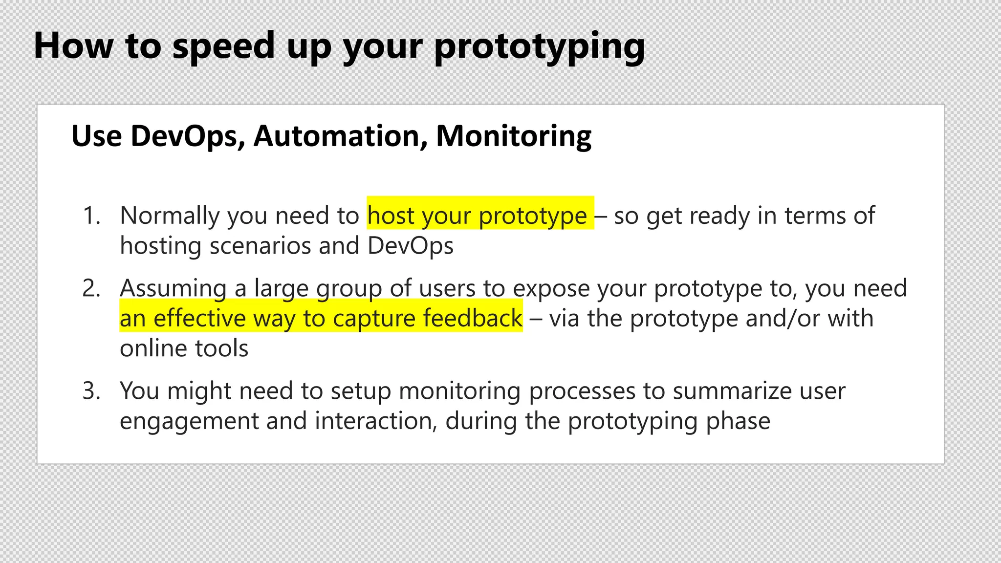 How to speed up your prototyping
Use DevOps, Automation, Monitoring
1. Normally you need to host your prototype – so get ready in terms of
hosting scenarios and DevOps
2. Assuming a large group of users to expose your prototype to, you need
an effective way to capture feedback – via the prototype and/or with
online tools
3. You might need to setup monitoring processes to summarize user
engagement and interaction, during the prototyping phase
 