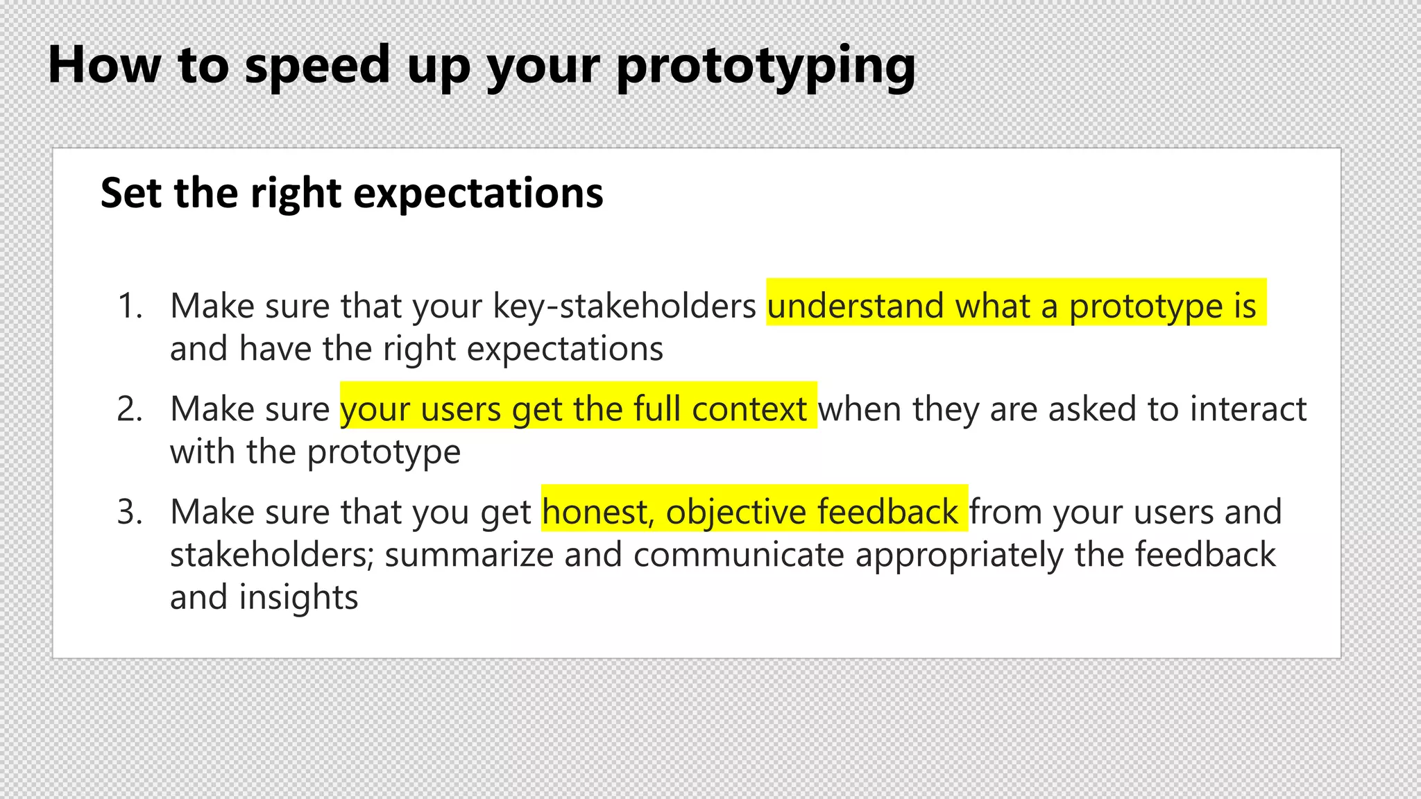 How to speed up your prototyping
Set the right expectations
1. Make sure that your key-stakeholders understand what a prototype is
and have the right expectations
2. Make sure your users get the full context when they are asked to interact
with the prototype
3. Make sure that you get honest, objective feedback from your users and
stakeholders; summarize and communicate appropriately the feedback
and insights
 