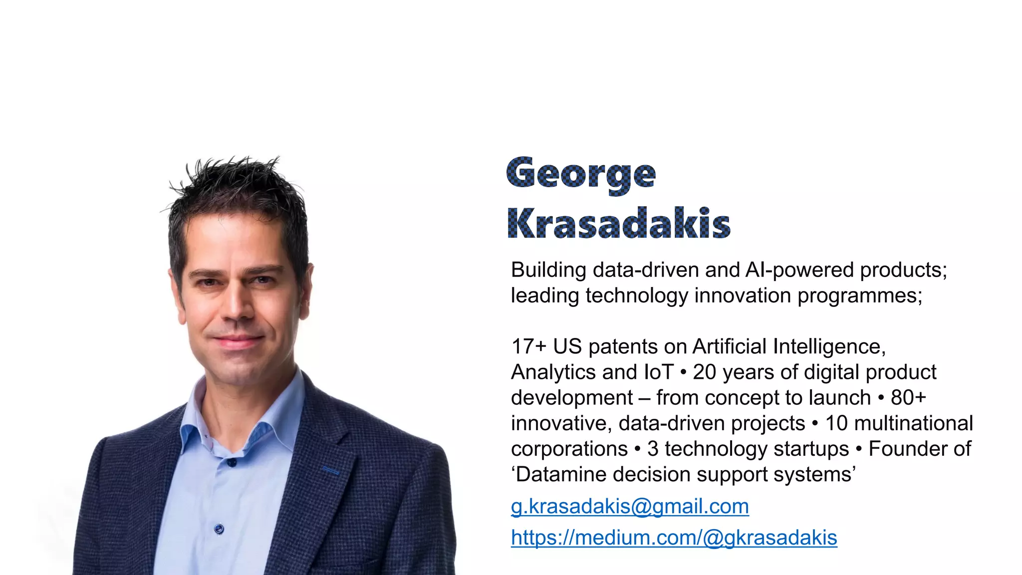 Building data-driven and AI-powered products;
leading technology innovation programmes;
17+ US patents on Artificial Intelligence,
Analytics and IoT • 20 years of digital product
development – from concept to launch • 80+
innovative, data-driven projects • 10 multinational
corporations • 3 technology startups • Founder of
‘Datamine decision support systems’
g.krasadakis@gmail.com
https://medium.com/@gkrasadakis
 