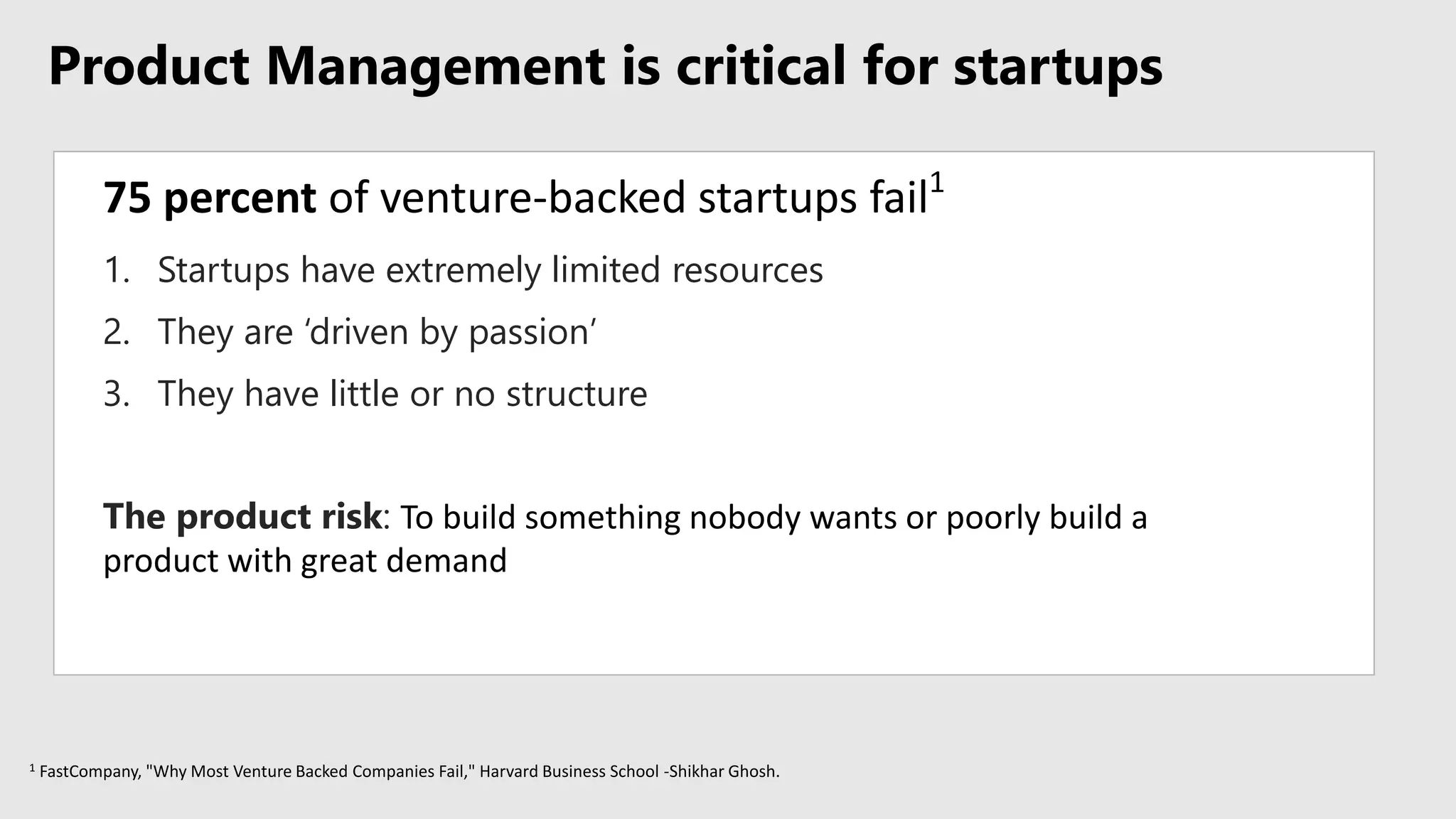 Product Management is critical for startups
75 percent of venture-backed startups fail1
1 FastCompany, "Why Most Venture Backed Companies Fail," Harvard Business School -Shikhar Ghosh.
1. Startups have extremely limited resources
2. They are ‘driven by passion’
3. They have little or no structure
The product risk: To build something nobody wants or poorly build a
product with great demand
 