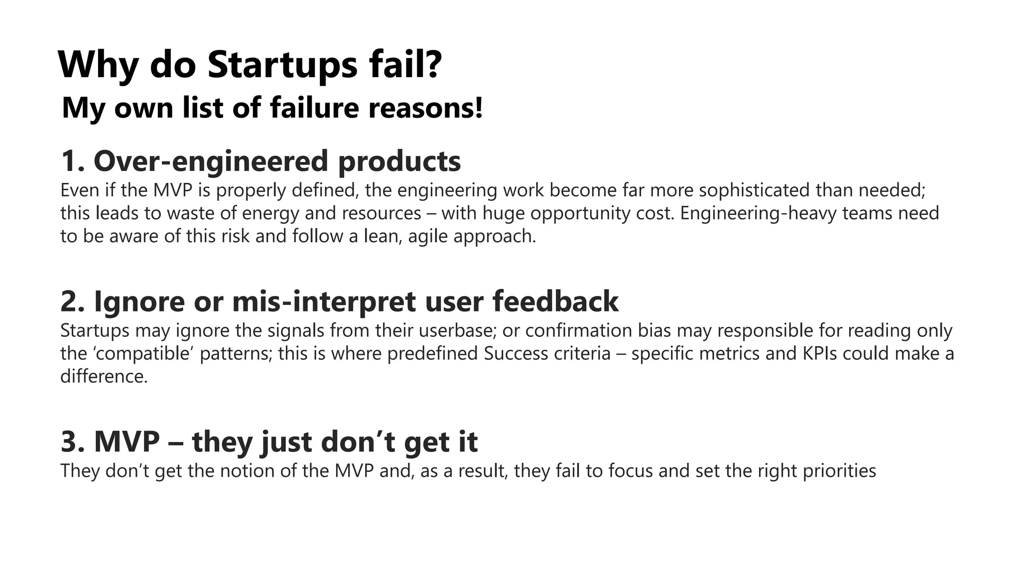 Why do Startups fail?
My own list of failure reasons!
1. Over-engineered products
Even if the MVP is properly defined, the engineering work become far more sophisticated than needed;
this leads to waste of energy and resources – with huge opportunity cost. Engineering-heavy teams need
to be aware of this risk and follow a lean, agile approach.
2. Ignore or mis-interpret user feedback
Startups may ignore the signals from their userbase; or confirmation bias may responsible for reading only
the ‘compatible’ patterns; this is where predefined Success criteria – specific metrics and KPIs could make a
difference.
3. MVP – they just don’t get it
They don’t get the notion of the MVP and, as a result, they fail to focus and set the right priorities
 