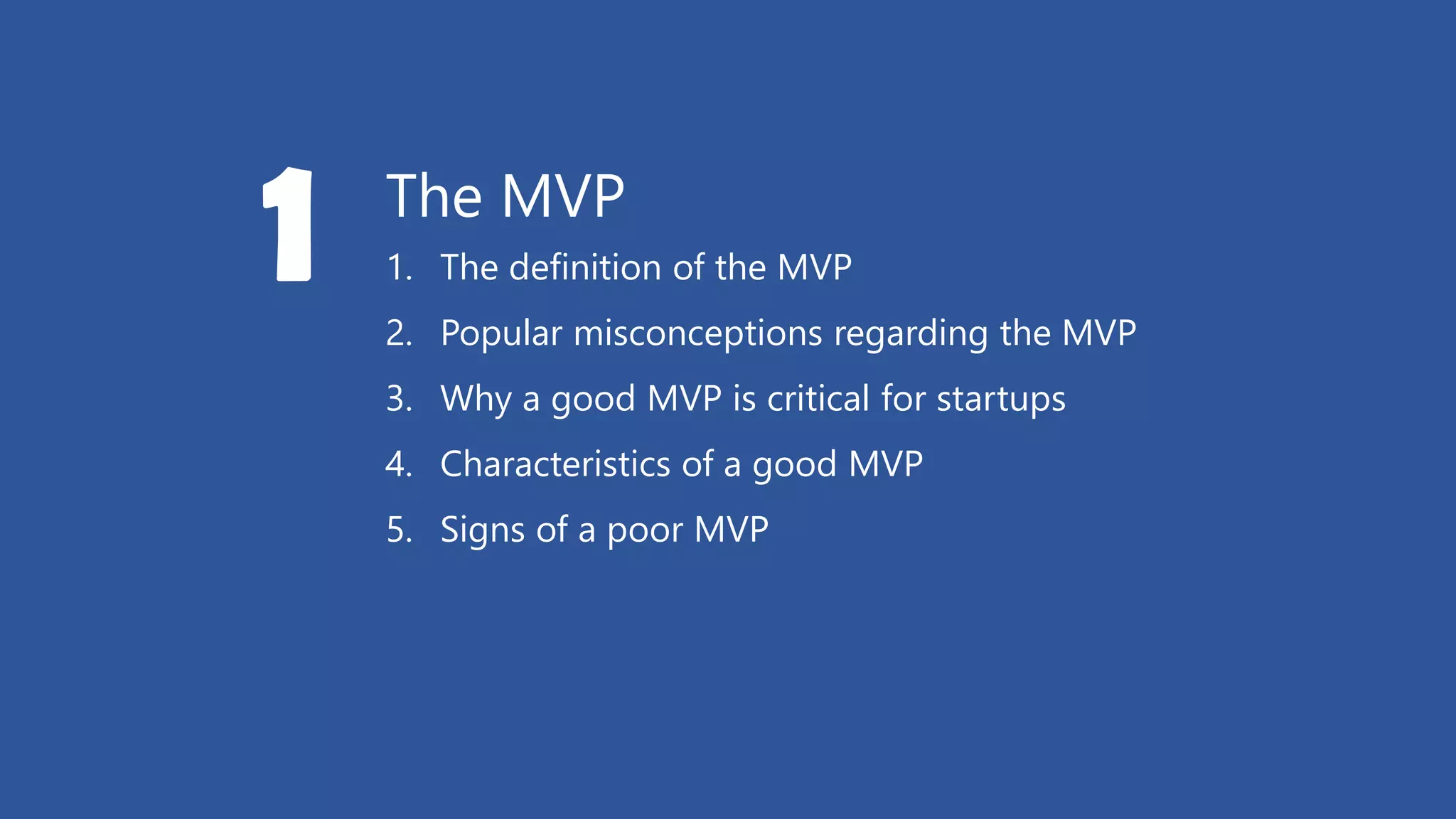 The MVP
1. The definition of the MVP
2. Popular misconceptions regarding the MVP
3. Why a good MVP is critical for startups
4. Characteristics of a good MVP
5. Signs of a poor MVP
1
 