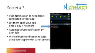 Secret # 3
• Push Notification to Keep Users
connected to your app
• Let them open your app
once a day if not more
• Automatic Push notification by
Cron Job
• Manual Push Notification to apps
using your app control panel on web
 
