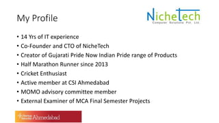 My Profile
• 14 Yrs of IT experience
• Co-Founder and CTO of NicheTech
• Creator of Gujarati Pride Now Indian Pride range of Products
• Half Marathon Runner since 2013
• Cricket Enthusiast
• Active member at CSI Ahmedabad
• MOMO advisory committee member
• External Examiner of MCA Final Semester Projects
 