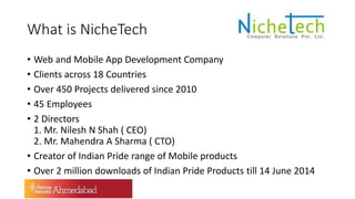 What is NicheTech
• Web and Mobile App Development Company
• Clients across 18 Countries
• Over 450 Projects delivered since 2010
• 45 Employees
• 2 Directors
1. Mr. Nilesh N Shah ( CEO)
2. Mr. Mahendra A Sharma ( CTO)
• Creator of Indian Pride range of Mobile products
• Over 2 million downloads of Indian Pride Products till 14 June 2014
 