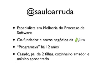 @sauloarruda
• Especialista em Melhoria do Processo de
  Software
• Co-fundador e novos negócios da
• “Programava” há 12 anos
• Casado, pai de 2 ﬁlhas, cozinheiro amador e
  músico aposentado
 