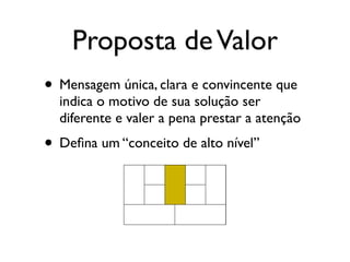 Proposta de Valor
• Mensagem única, clara e convincente que
  indica o motivo de sua solução ser
  diferente e valer a pena prestar a atenção
• Deﬁna um “conceito de alto nível”
 