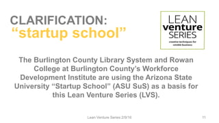CLARIFICATION:
The Burlington County Library System and Rowan
College at Burlington County’s Workforce
Development Institute are using the Arizona State
University “Startup School” (ASU SuS) as a basis for
this Lean Venture Series (LVS).
Lean Venture Series 2/9/16 11
“startup school”
 