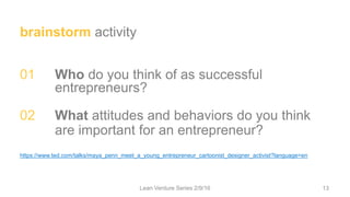 brainstorm activity
01 Who do you think of as successful
entrepreneurs?
02 What attitudes and behaviors do you think
are important for an entrepreneur?
https://www.ted.com/talks/maya_penn_meet_a_young_entrepreneur_cartoonist_designer_activist?language=en
Lean Venture Series 2/9/16 13
 