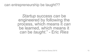 can entrepreneurship be taught??
Lean Venture Series 2/9/16 15
Startup success can be
engineered by following the
process, which means it can
be learned, which means it
can be taught.” - Eric Ries
 