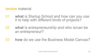 review material
01 what is Startup School and how can you use
it to help with different kinds of projects?
02 what is entrepreneurship and who is/can be
an entrepreneur?
03 how do we use the Business Model Canvas?
Lean Venture Series 2/9/16 25
 
