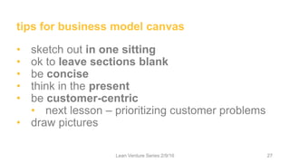 tips for business model canvas
• sketch out in one sitting
• ok to leave sections blank
• be concise
• think in the present
• be customer-centric
• next lesson – prioritizing customer problems
• draw pictures
Lean Venture Series 2/9/16 27
 