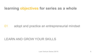 learning objectives for series as a whole
01 adopt and practice an entrepreneurial mindset
LEARN AND GROW YOUR SKILLS
Lean Venture Series 2/9/16 6
 
