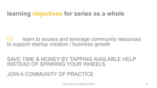 learning objectives for series as a whole
03 learn to access and leverage community resources
to support startup creation / business growth
SAVE TIME & MONEY BY TAPPING AVAILABLE HELP
INSTEAD OF SPINNING YOUR WHEELS
JOIN A COMMUNITY OF PRACTICE
Lean Venture Series 2/9/16 8
 