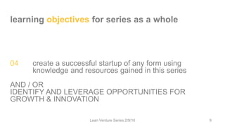 learning objectives for series as a whole
04 create a successful startup of any form using
knowledge and resources gained in this series
AND / OR
IDENTIFY AND LEVERAGE OPPORTUNITIES FOR
GROWTH & INNOVATION
Lean Venture Series 2/9/16 9
 