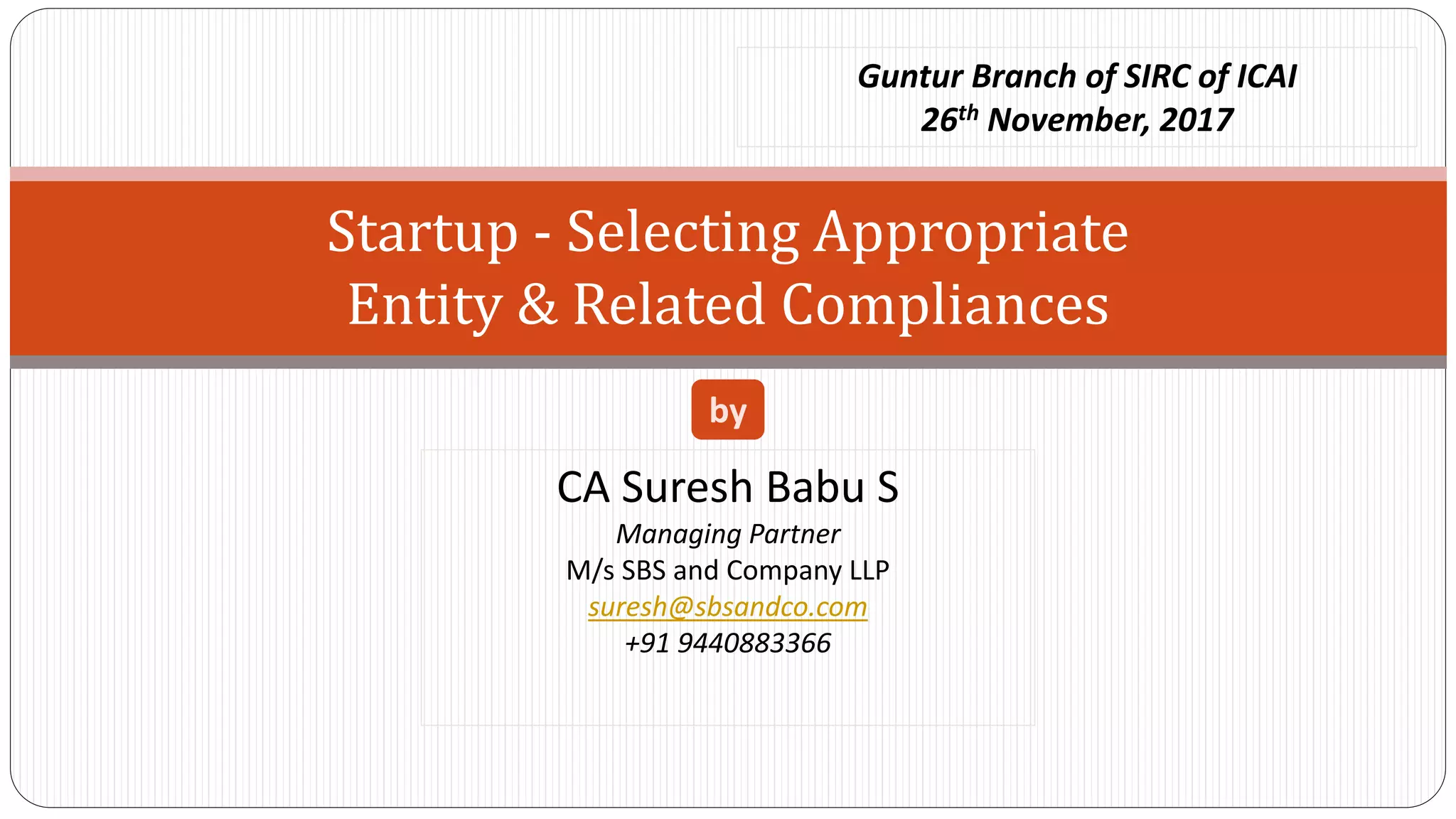 Startup - Selecting Appropriate
Entity & Related Compliances
CA Suresh Babu S
Managing Partner
M/s SBS and Company LLP
suresh@sbsandco.com
+91 9440883366
by
Guntur Branch of SIRC of ICAI
26th November, 2017
 
