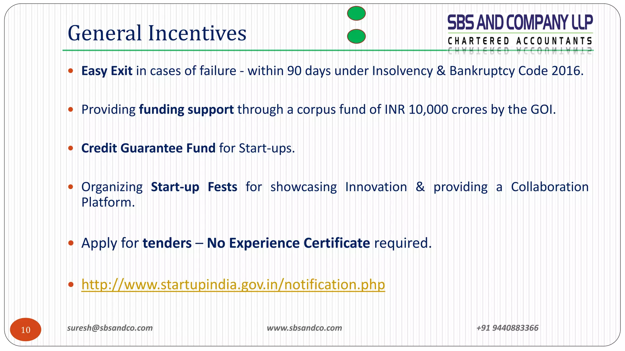 suresh@sbsandco.com www.sbsandco.com +91 944088336610
 Easy Exit in cases of failure - within 90 days under Insolvency & Bankruptcy Code 2016.
 Providing funding support through a corpus fund of INR 10,000 crores by the GOI.
 Credit Guarantee Fund for Start-ups.
 Organizing Start-up Fests for showcasing Innovation & providing a Collaboration
Platform.
 Apply for tenders – No Experience Certificate required.
 http://www.startupindia.gov.in/notification.php
General Incentives
 