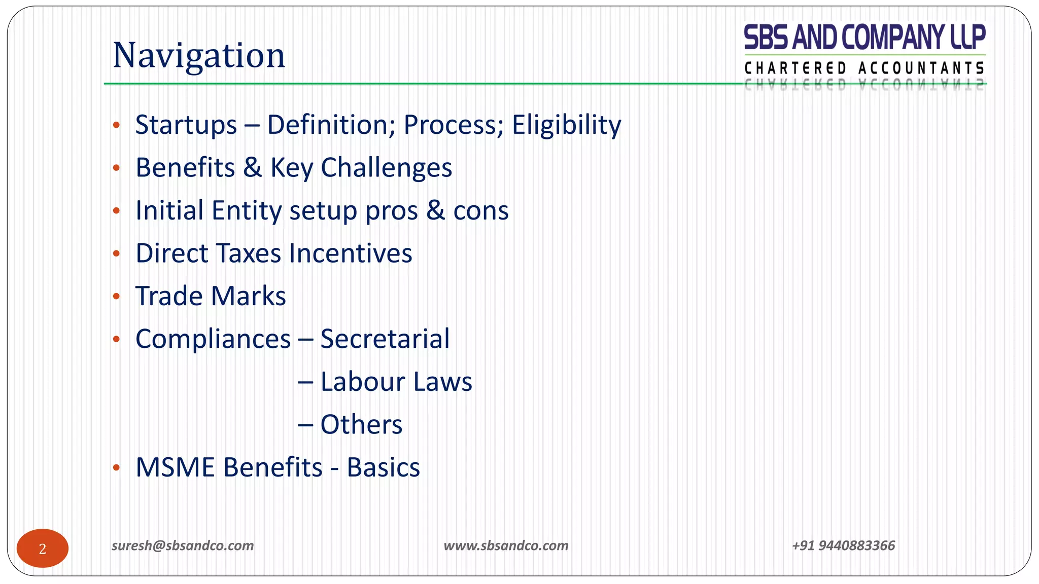 suresh@sbsandco.com www.sbsandco.com +91 94408833662
• Startups – Definition; Process; Eligibility
• Benefits & Key Challenges
• Initial Entity setup pros & cons
• Direct Taxes Incentives
• Trade Marks
• Compliances – Secretarial
– Labour Laws
– Others
• MSME Benefits - Basics
Navigation
 