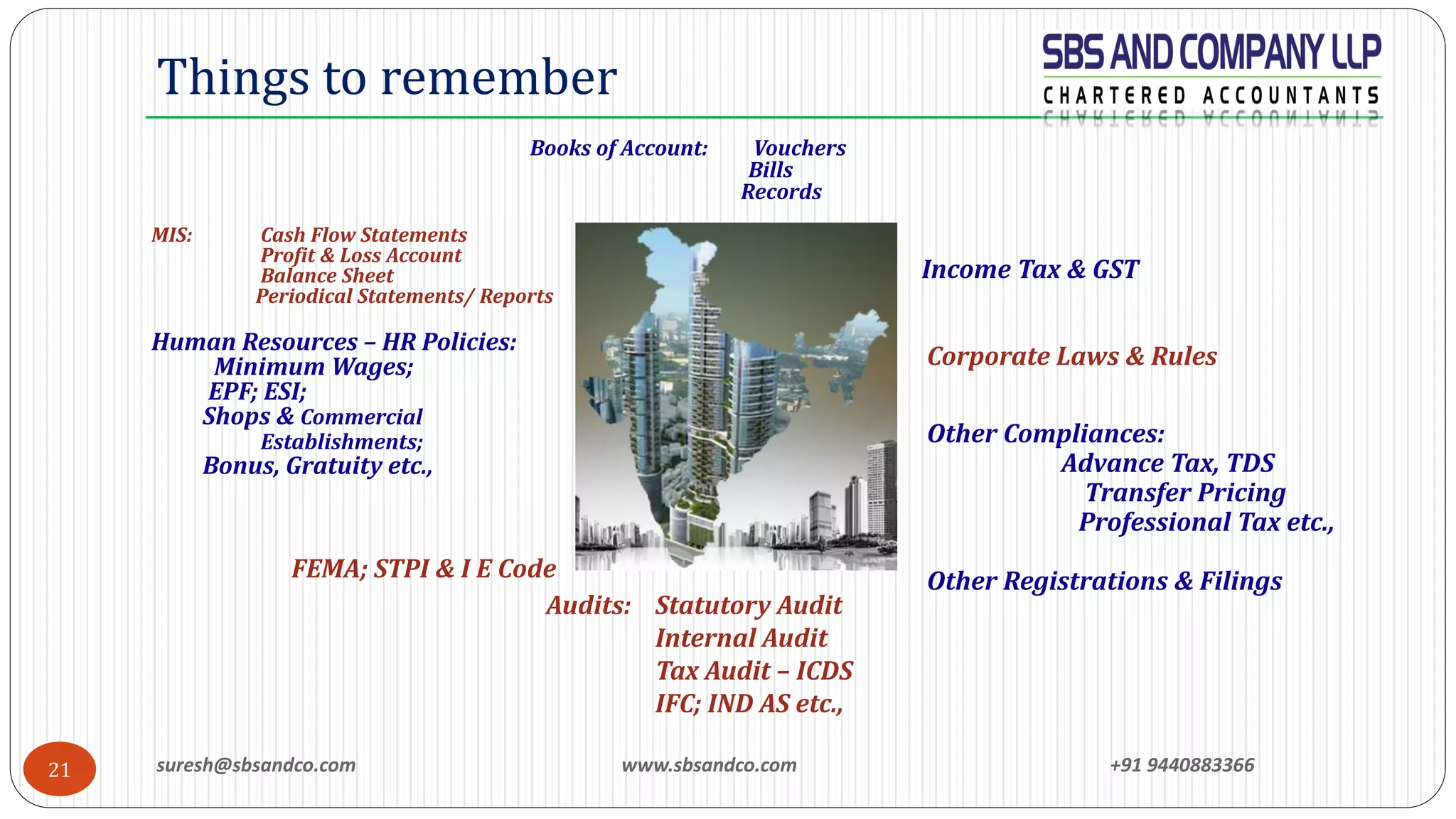 suresh@sbsandco.com www.sbsandco.com +91 944088336621
Things to remember
Books of Account: Vouchers
Bills
Records
MIS: Cash Flow Statements
Profit & Loss Account
Balance Sheet
Periodical Statements/ Reports
Human Resources – HR Policies:
Minimum Wages;
EPF; ESI;
Shops & Commercial
Establishments;
Bonus, Gratuity etc.,
FEMA; STPI & I E Code
Other Compliances:
Advance Tax, TDS
Transfer Pricing
Professional Tax etc.,
Other Registrations & Filings
Audits: Statutory Audit
Internal Audit
Tax Audit – ICDS
IFC; IND AS etc.,
Income Tax & GST
Corporate Laws & Rules
 