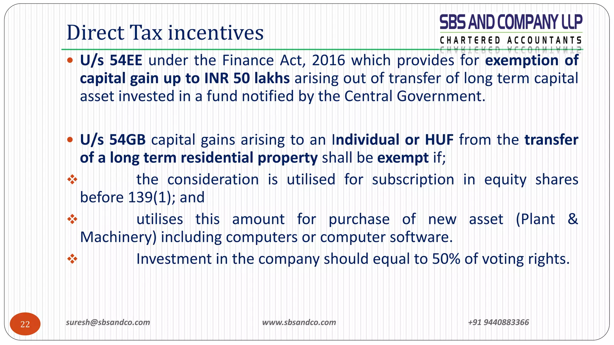 suresh@sbsandco.com www.sbsandco.com +91 944088336622
 U/s 54EE under the Finance Act, 2016 which provides for exemption of
capital gain up to INR 50 lakhs arising out of transfer of long term capital
asset invested in a fund notified by the Central Government.
 U/s 54GB capital gains arising to an Individual or HUF from the transfer
of a long term residential property shall be exempt if;
❖ the consideration is utilised for subscription in equity shares
before 139(1); and
❖ utilises this amount for purchase of new asset (Plant &
Machinery) including computers or computer software.
❖ Investment in the company should equal to 50% of voting rights.
Direct Tax incentives
 