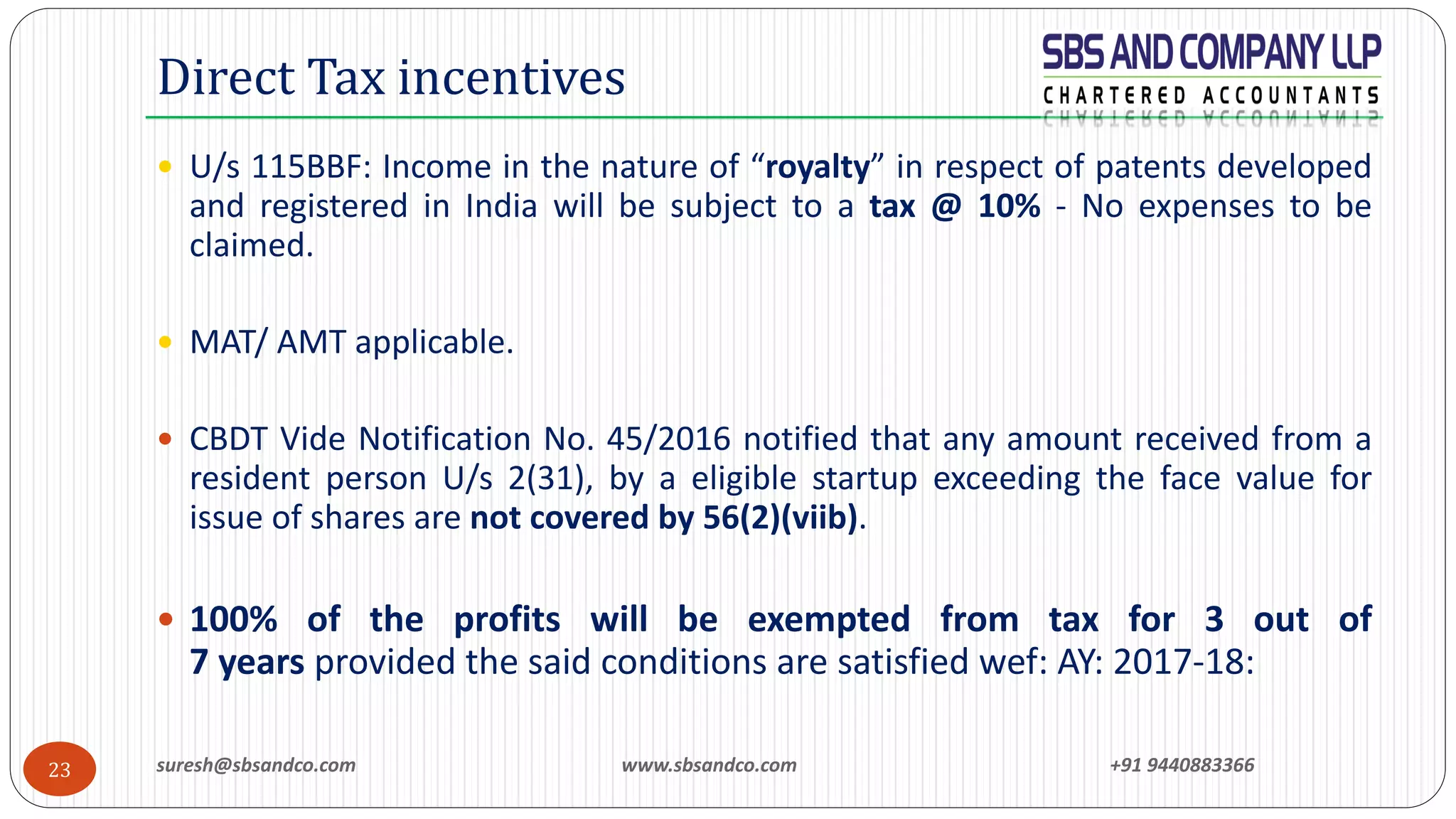 suresh@sbsandco.com www.sbsandco.com +91 944088336623
 U/s 115BBF: Income in the nature of “royalty” in respect of patents developed
and registered in India will be subject to a tax @ 10% - No expenses to be
claimed.
 MAT/ AMT applicable.
 CBDT Vide Notification No. 45/2016 notified that any amount received from a
resident person U/s 2(31), by a eligible startup exceeding the face value for
issue of shares are not covered by 56(2)(viib).
 100% of the profits will be exempted from tax for 3 out of
7 years provided the said conditions are satisfied wef: AY: 2017-18:
Direct Tax incentives
 