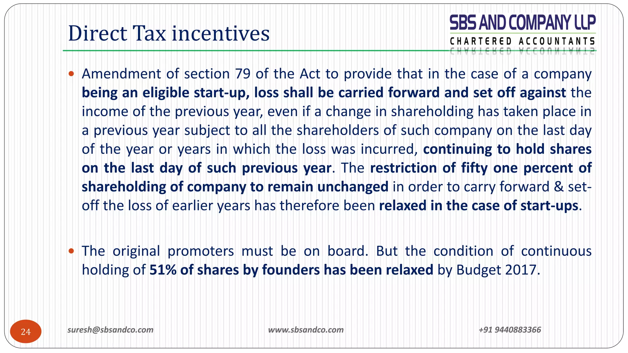 suresh@sbsandco.com www.sbsandco.com +91 944088336624
 Amendment of section 79 of the Act to provide that in the case of a company
being an eligible start-up, loss shall be carried forward and set off against the
income of the previous year, even if a change in shareholding has taken place in
a previous year subject to all the shareholders of such company on the last day
of the year or years in which the loss was incurred, continuing to hold shares
on the last day of such previous year. The restriction of fifty one percent of
shareholding of company to remain unchanged in order to carry forward & set-
off the loss of earlier years has therefore been relaxed in the case of start-ups.
 The original promoters must be on board. But the condition of continuous
holding of 51% of shares by founders has been relaxed by Budget 2017.
Direct Tax incentives
 
