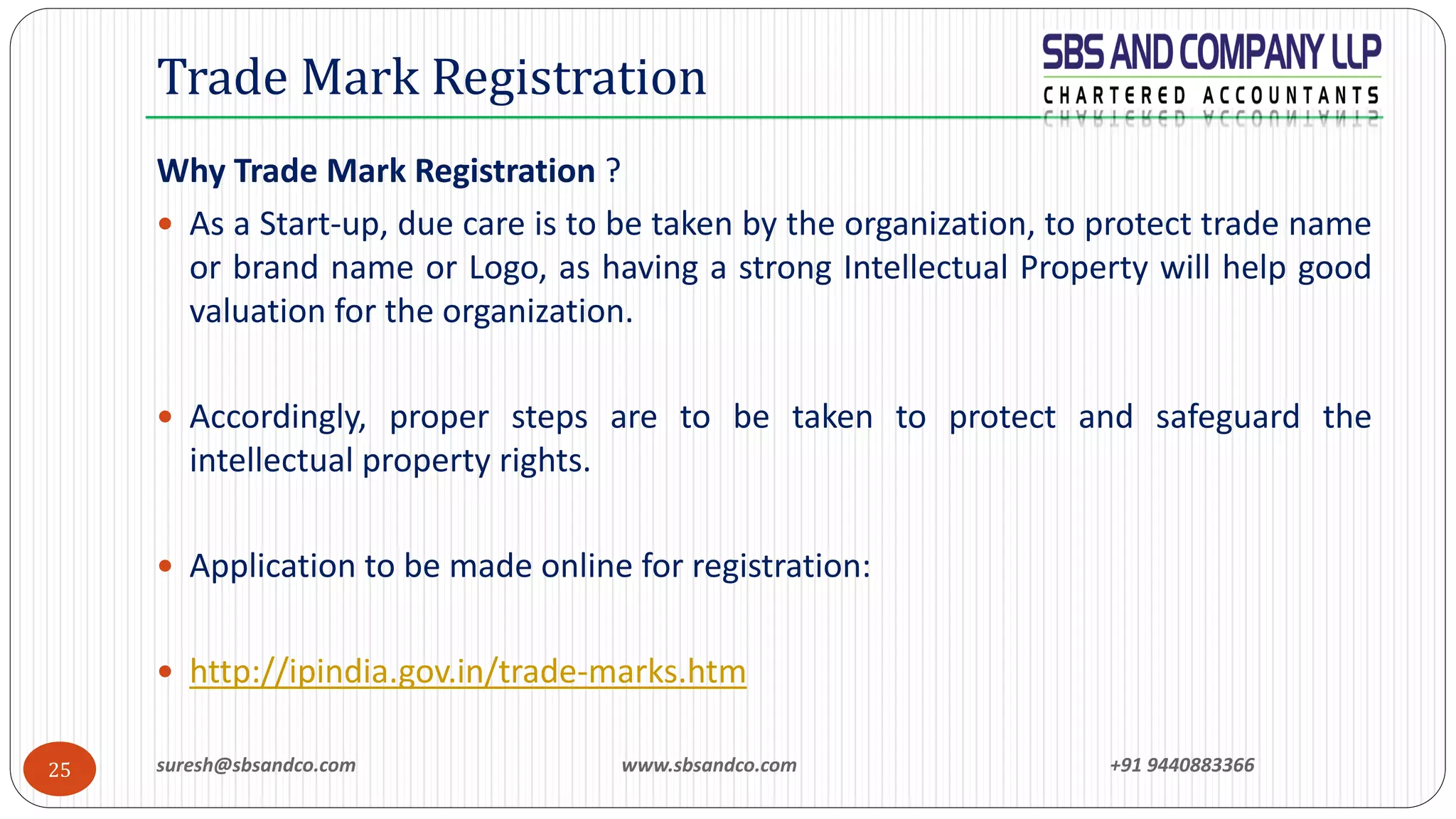suresh@sbsandco.com www.sbsandco.com +91 944088336625
Why Trade Mark Registration ?
 As a Start-up, due care is to be taken by the organization, to protect trade name
or brand name or Logo, as having a strong Intellectual Property will help good
valuation for the organization.
 Accordingly, proper steps are to be taken to protect and safeguard the
intellectual property rights.
 Application to be made online for registration:
 http://ipindia.gov.in/trade-marks.htm
Trade Mark Registration
 