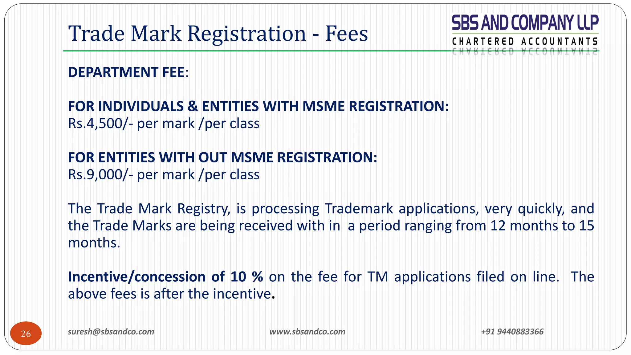 suresh@sbsandco.com www.sbsandco.com +91 944088336626
DEPARTMENT FEE:
FOR INDIVIDUALS & ENTITIES WITH MSME REGISTRATION:
Rs.4,500/- per mark /per class
FOR ENTITIES WITH OUT MSME REGISTRATION:
Rs.9,000/- per mark /per class
The Trade Mark Registry, is processing Trademark applications, very quickly, and
the Trade Marks are being received with in a period ranging from 12 months to 15
months.
Incentive/concession of 10 % on the fee for TM applications filed on line. The
above fees is after the incentive.
Trade Mark Registration - Fees
 
