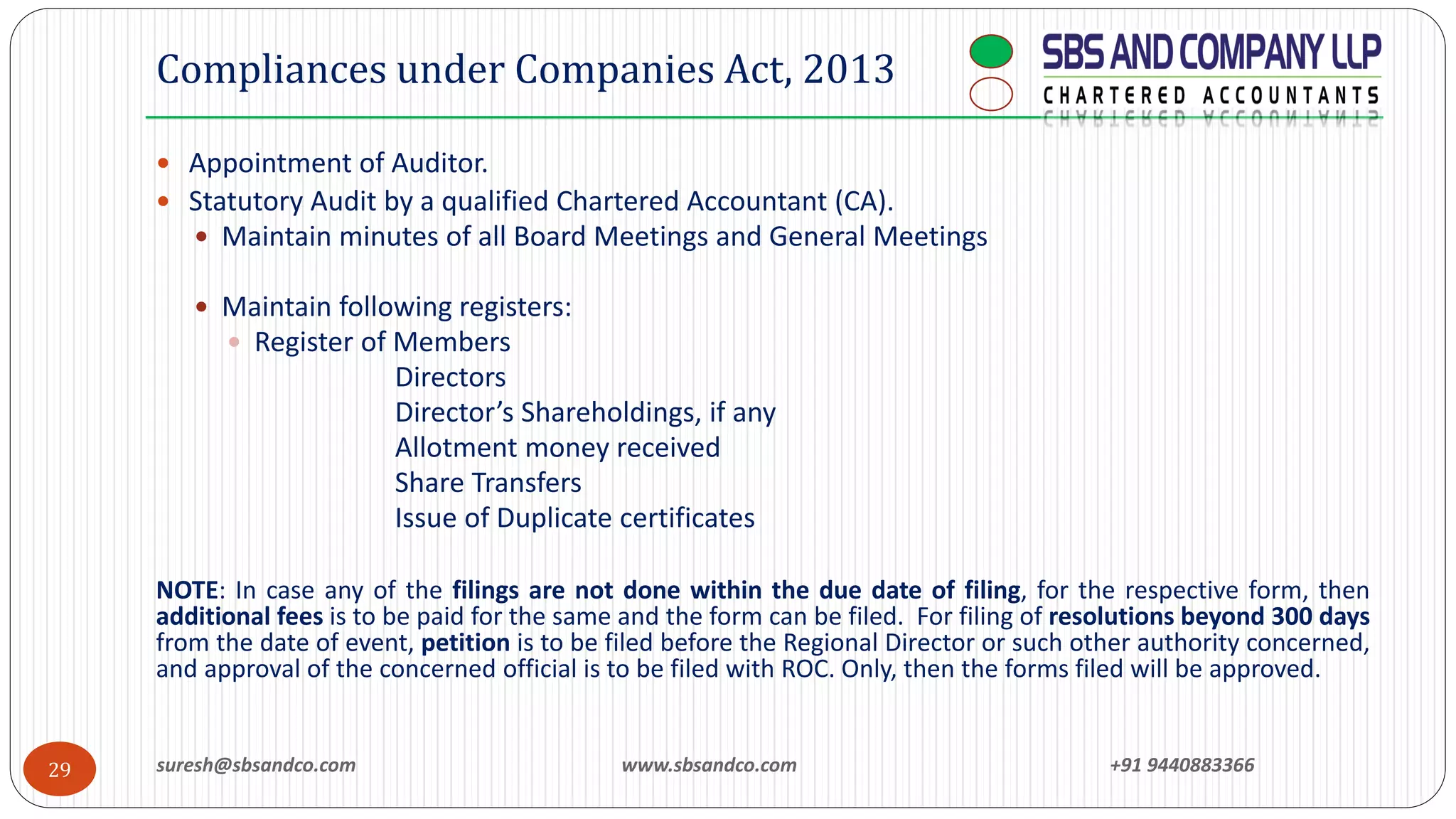  Appointment of Auditor.
 Statutory Audit by a qualified Chartered Accountant (CA).
 Maintain minutes of all Board Meetings and General Meetings
 Maintain following registers:
 Register of Members
Directors
Director’s Shareholdings, if any
Allotment money received
Share Transfers
Issue of Duplicate certificates
NOTE: In case any of the filings are not done within the due date of filing, for the respective form, then
additional fees is to be paid for the same and the form can be filed. For filing of resolutions beyond 300 days
from the date of event, petition is to be filed before the Regional Director or such other authority concerned,
and approval of the concerned official is to be filed with ROC. Only, then the forms filed will be approved.
29
Compliances under Companies Act, 2013
suresh@sbsandco.com www.sbsandco.com +91 9440883366
 