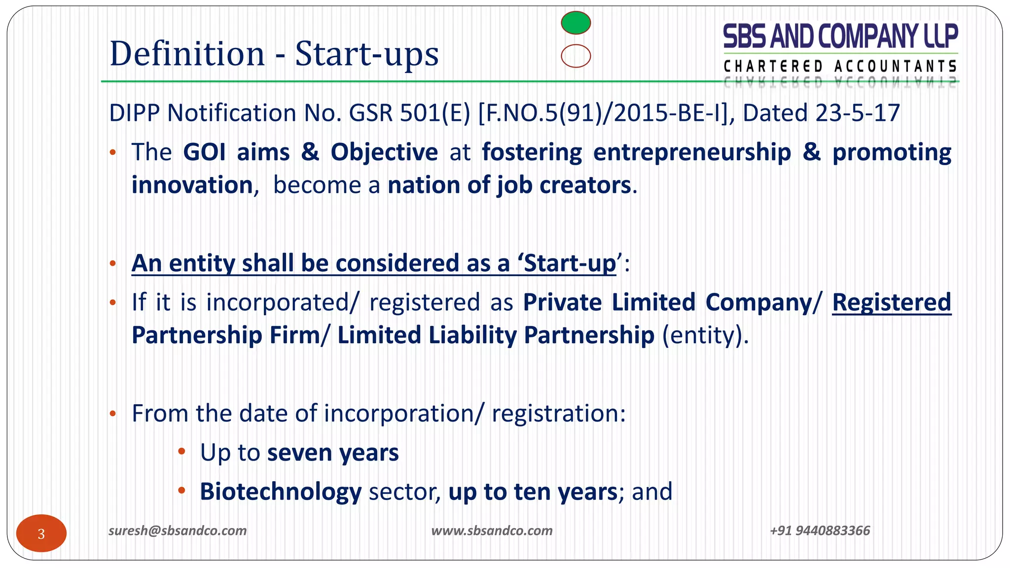 suresh@sbsandco.com www.sbsandco.com +91 94408833663
DIPP Notification No. GSR 501(E) [F.NO.5(91)/2015-BE-I], Dated 23-5-17
• The GOI aims & Objective at fostering entrepreneurship & promoting
innovation, become a nation of job creators.
• An entity shall be considered as a ‘Start-up’:
• If it is incorporated/ registered as Private Limited Company/ Registered
Partnership Firm/ Limited Liability Partnership (entity).
• From the date of incorporation/ registration:
• Up to seven years
• Biotechnology sector, up to ten years; and
Definition - Start-ups
 