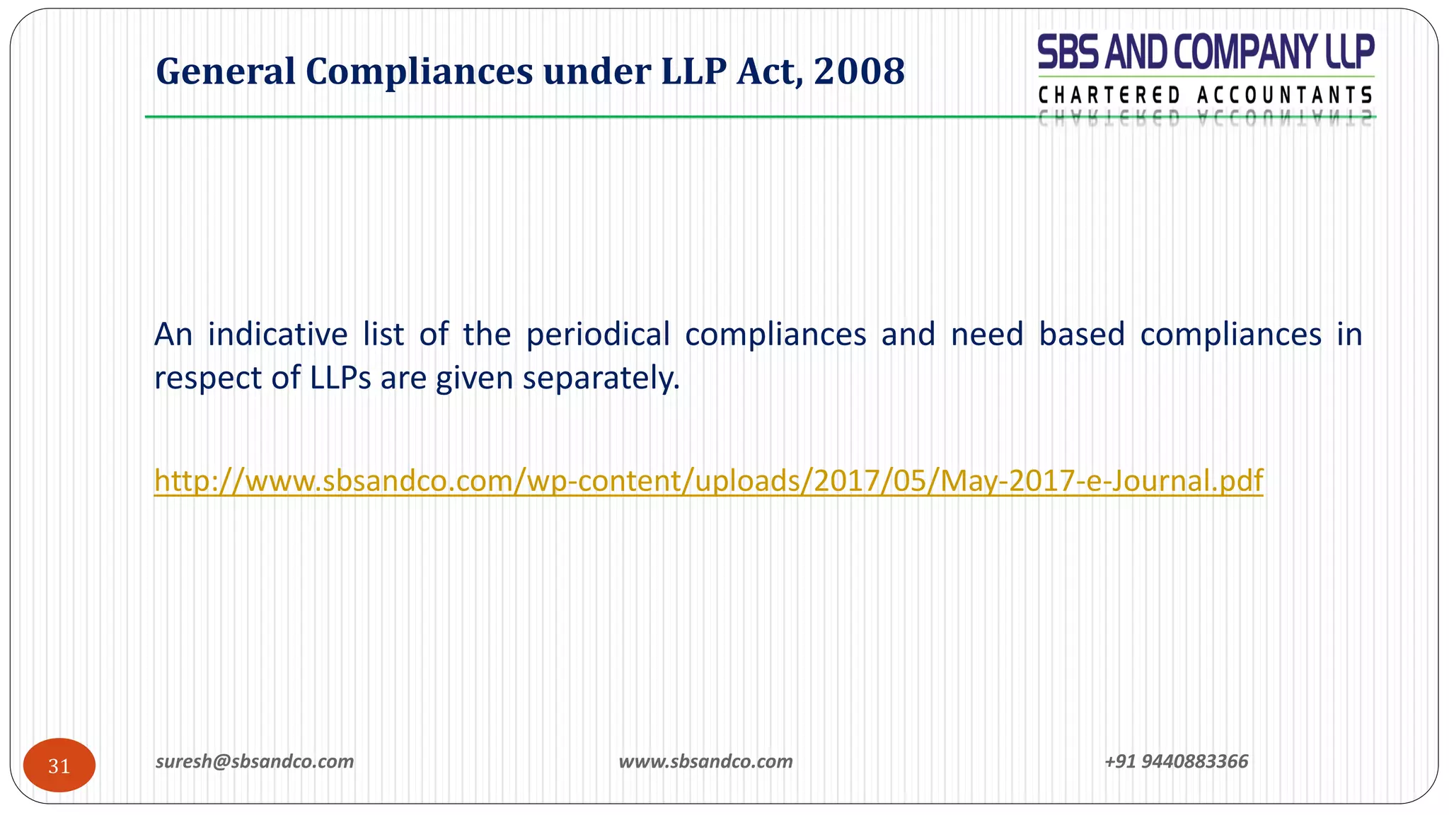 An indicative list of the periodical compliances and need based compliances in
respect of LLPs are given separately.
http://www.sbsandco.com/wp-content/uploads/2017/05/May-2017-e-Journal.pdf
31
General Compliances under LLP Act, 2008
suresh@sbsandco.com www.sbsandco.com +91 9440883366
 