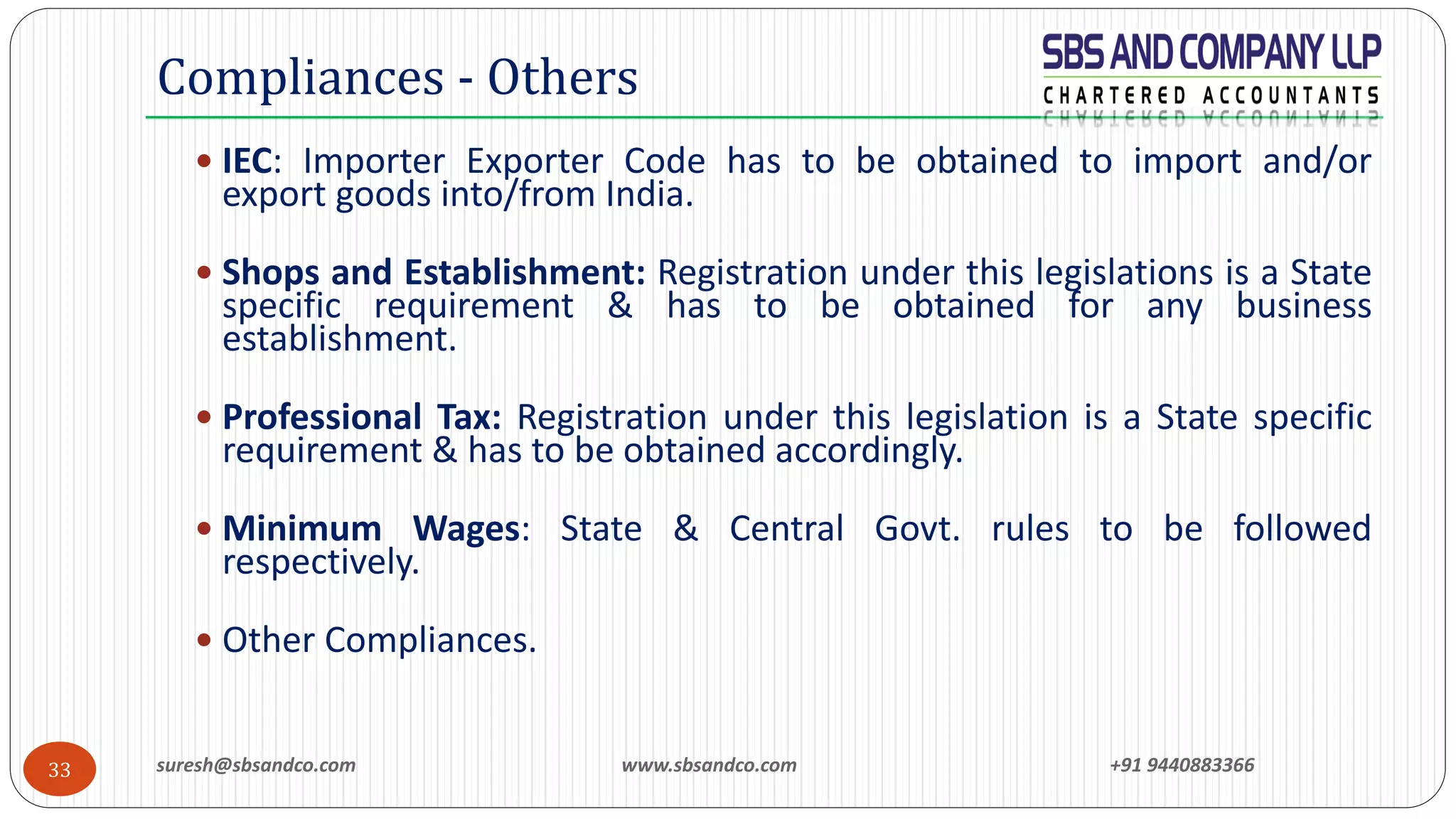 suresh@sbsandco.com www.sbsandco.com +91 944088336633
 IEC: Importer Exporter Code has to be obtained to import and/or
export goods into/from India.
 Shops and Establishment: Registration under this legislations is a State
specific requirement & has to be obtained for any business
establishment.
 Professional Tax: Registration under this legislation is a State specific
requirement & has to be obtained accordingly.
 Minimum Wages: State & Central Govt. rules to be followed
respectively.
 Other Compliances.
Compliances - Others
 