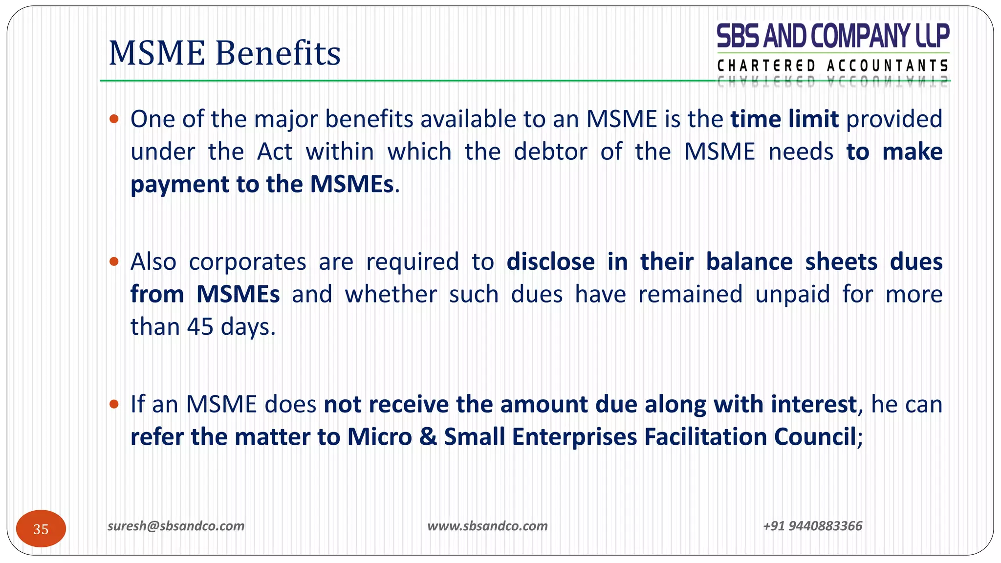 suresh@sbsandco.com www.sbsandco.com +91 944088336635
 One of the major benefits available to an MSME is the time limit provided
under the Act within which the debtor of the MSME needs to make
payment to the MSMEs.
 Also corporates are required to disclose in their balance sheets dues
from MSMEs and whether such dues have remained unpaid for more
than 45 days.
 If an MSME does not receive the amount due along with interest, he can
refer the matter to Micro & Small Enterprises Facilitation Council;
MSME Benefits
 