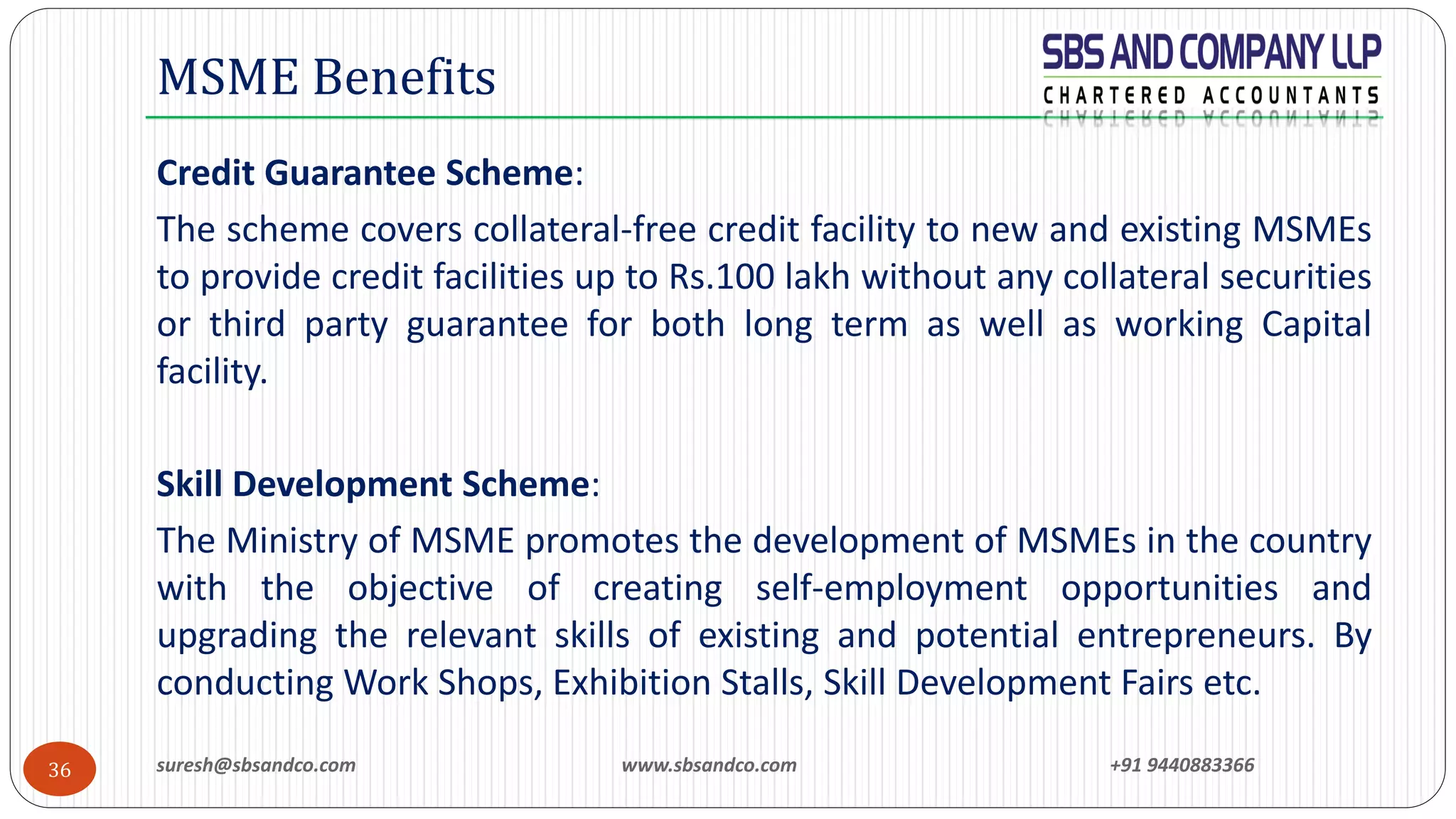 suresh@sbsandco.com www.sbsandco.com +91 944088336636
Credit Guarantee Scheme:
The scheme covers collateral-free credit facility to new and existing MSMEs
to provide credit facilities up to Rs.100 lakh without any collateral securities
or third party guarantee for both long term as well as working Capital
facility.
Skill Development Scheme:
The Ministry of MSME promotes the development of MSMEs in the country
with the objective of creating self-employment opportunities and
upgrading the relevant skills of existing and potential entrepreneurs. By
conducting Work Shops, Exhibition Stalls, Skill Development Fairs etc.
MSME Benefits
 