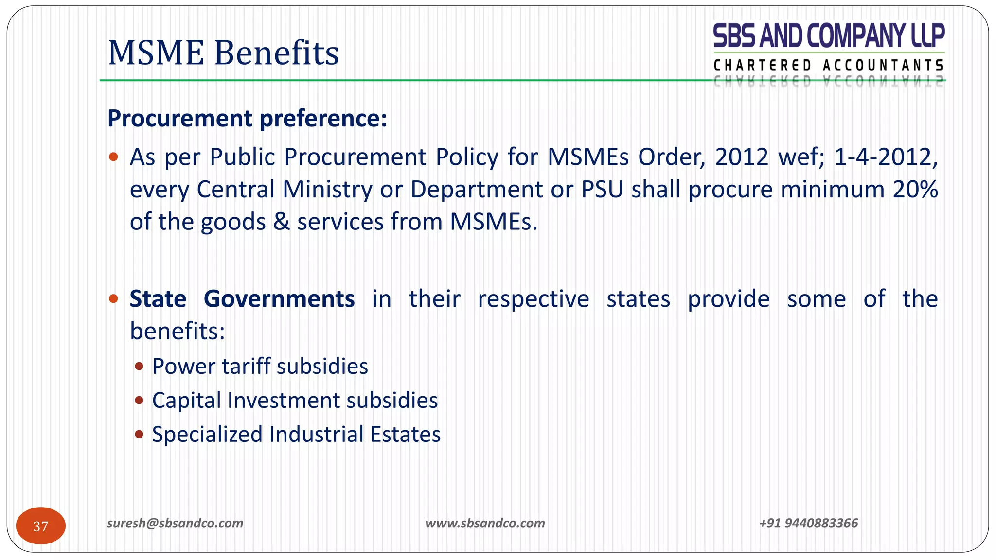 suresh@sbsandco.com www.sbsandco.com +91 944088336637
Procurement preference:
 As per Public Procurement Policy for MSMEs Order, 2012 wef; 1-4-2012,
every Central Ministry or Department or PSU shall procure minimum 20%
of the goods & services from MSMEs.
 State Governments in their respective states provide some of the
benefits:
 Power tariff subsidies
 Capital Investment subsidies
 Specialized Industrial Estates
MSME Benefits
 