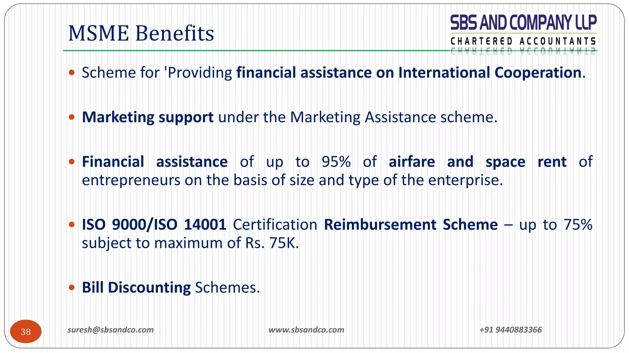 suresh@sbsandco.com www.sbsandco.com +91 944088336638
 Scheme for 'Providing financial assistance on International Cooperation.
 Marketing support under the Marketing Assistance scheme.
 Financial assistance of up to 95% of airfare and space rent of
entrepreneurs on the basis of size and type of the enterprise.
 ISO 9000/ISO 14001 Certification Reimbursement Scheme – up to 75%
subject to maximum of Rs. 75K.
 Bill Discounting Schemes.
MSME Benefits
 