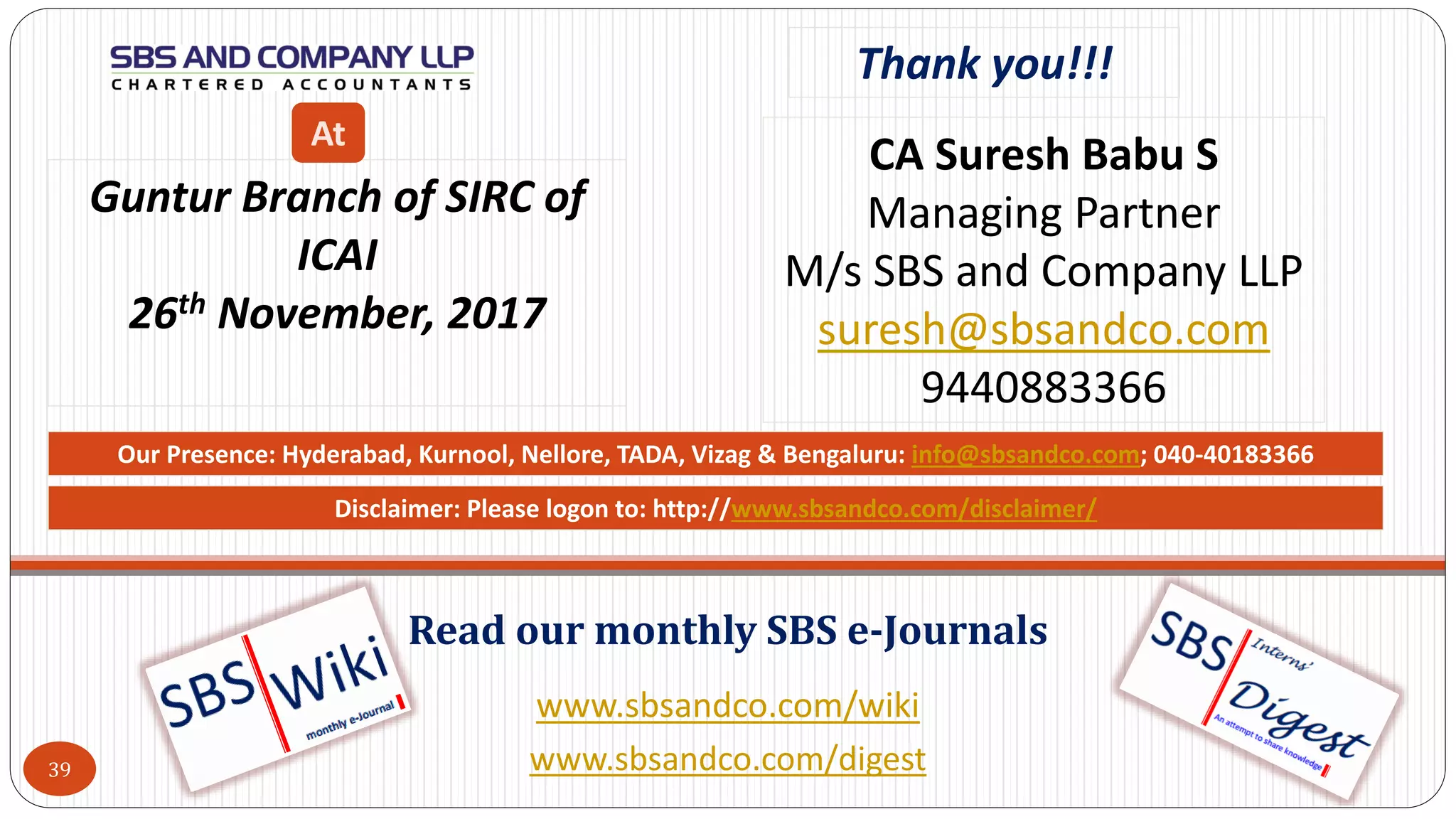 www.sbsandco.com/wiki
www.sbsandco.com/digest
Read our monthly SBS e-Journals
Our Presence: Hyderabad, Kurnool, Nellore, TADA, Vizag & Bengaluru: info@sbsandco.com; 040-40183366
39
Thank you!!!
CA Suresh Babu S
Managing Partner
M/s SBS and Company LLP
suresh@sbsandco.com
9440883366
Guntur Branch of SIRC of
ICAI
26th November, 2017
At
Disclaimer: Please logon to: http://www.sbsandco.com/disclaimer/
 