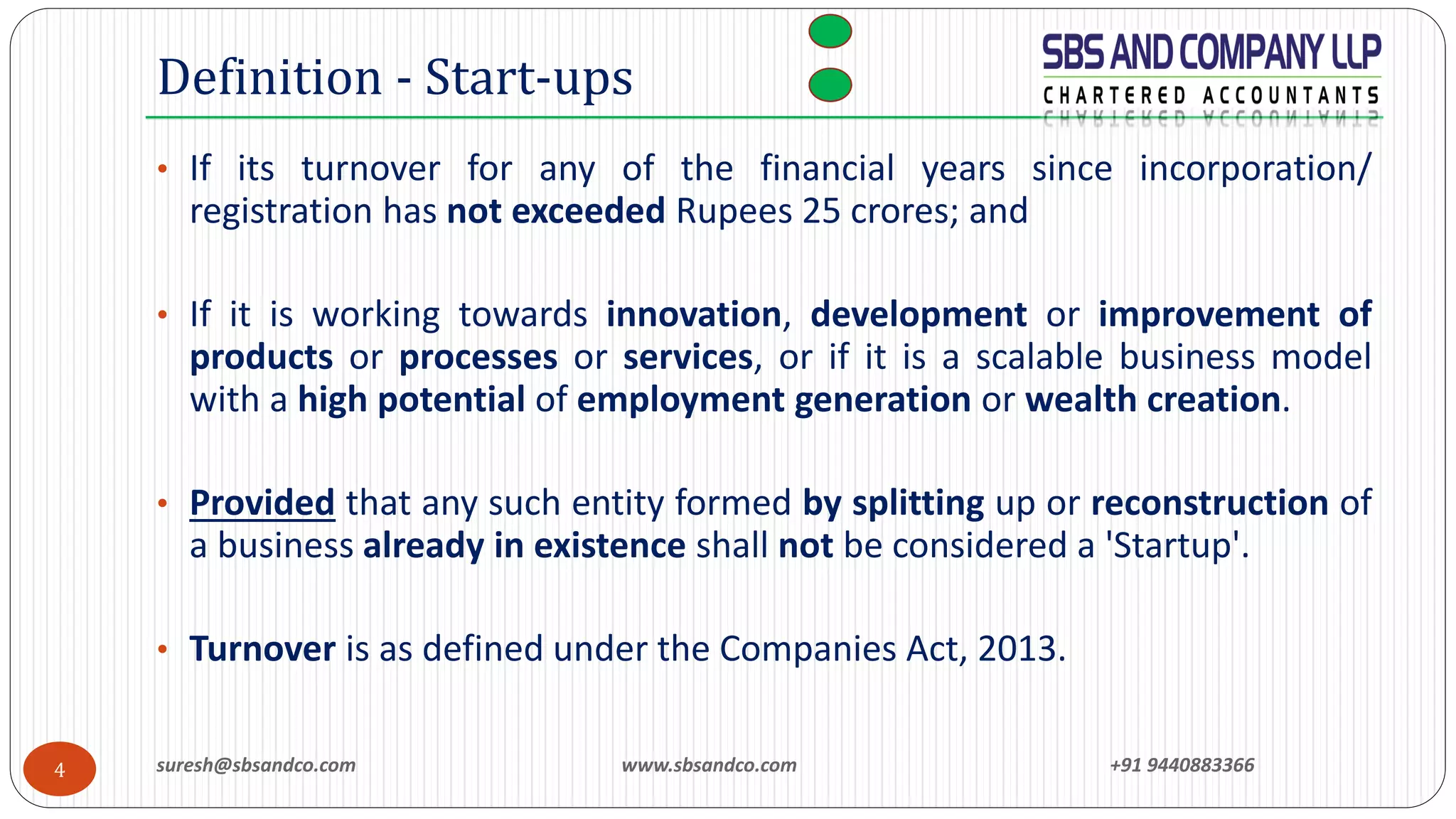 suresh@sbsandco.com www.sbsandco.com +91 94408833664
• If its turnover for any of the financial years since incorporation/
registration has not exceeded Rupees 25 crores; and
• If it is working towards innovation, development or improvement of
products or processes or services, or if it is a scalable business model
with a high potential of employment generation or wealth creation.
• Provided that any such entity formed by splitting up or reconstruction of
a business already in existence shall not be considered a 'Startup'.
• Turnover is as defined under the Companies Act, 2013.
Definition - Start-ups
 