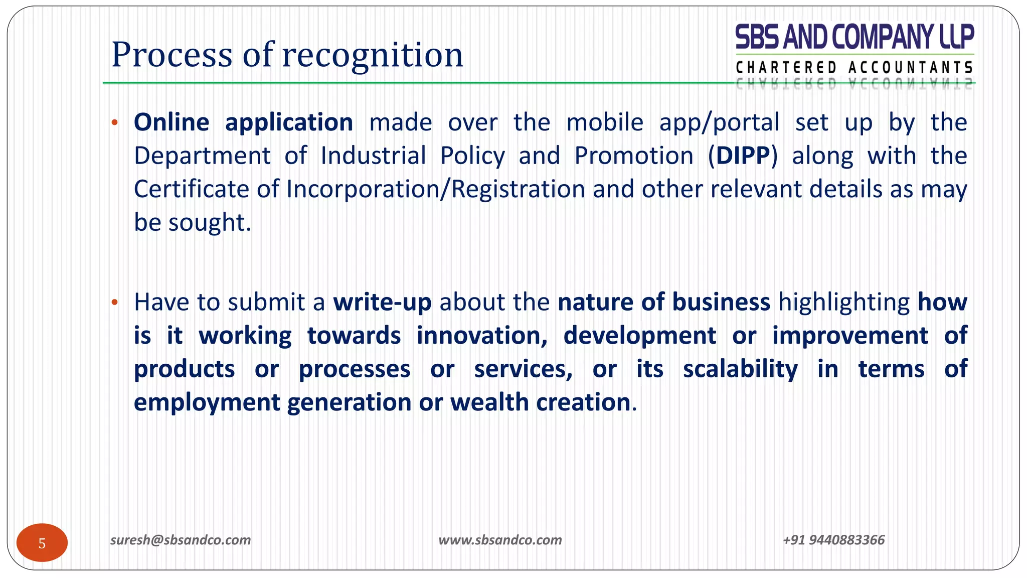 suresh@sbsandco.com www.sbsandco.com +91 94408833665
• Online application made over the mobile app/portal set up by the
Department of Industrial Policy and Promotion (DIPP) along with the
Certificate of Incorporation/Registration and other relevant details as may
be sought.
• Have to submit a write-up about the nature of business highlighting how
is it working towards innovation, development or improvement of
products or processes or services, or its scalability in terms of
employment generation or wealth creation.
Process of recognition
 